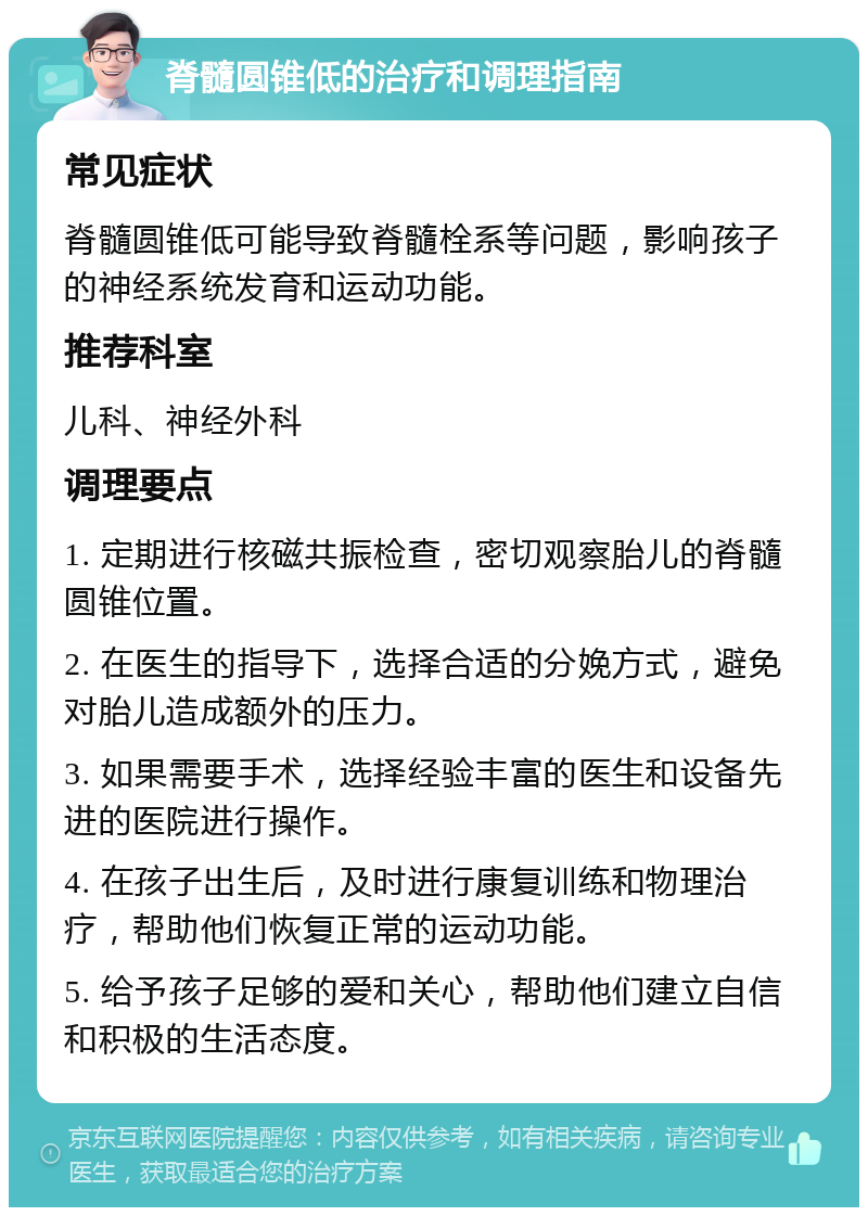 脊髓圆锥低的治疗和调理指南 常见症状 脊髓圆锥低可能导致脊髓栓系等问题，影响孩子的神经系统发育和运动功能。 推荐科室 儿科、神经外科 调理要点 1. 定期进行核磁共振检查，密切观察胎儿的脊髓圆锥位置。 2. 在医生的指导下，选择合适的分娩方式，避免对胎儿造成额外的压力。 3. 如果需要手术，选择经验丰富的医生和设备先进的医院进行操作。 4. 在孩子出生后，及时进行康复训练和物理治疗，帮助他们恢复正常的运动功能。 5. 给予孩子足够的爱和关心，帮助他们建立自信和积极的生活态度。