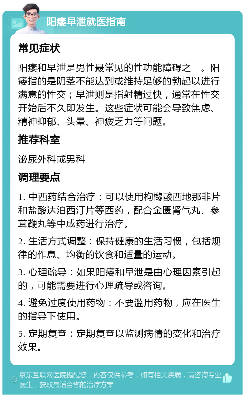 阳痿早泄就医指南 常见症状 阳痿和早泄是男性最常见的性功能障碍之一。阳痿指的是阴茎不能达到或维持足够的勃起以进行满意的性交；早泄则是指射精过快，通常在性交开始后不久即发生。这些症状可能会导致焦虑、精神抑郁、头晕、神疲乏力等问题。 推荐科室 泌尿外科或男科 调理要点 1. 中西药结合治疗：可以使用枸橼酸西地那非片和盐酸达泊西汀片等西药，配合金匮肾气丸、参茸鞭丸等中成药进行治疗。 2. 生活方式调整：保持健康的生活习惯，包括规律的作息、均衡的饮食和适量的运动。 3. 心理疏导：如果阳痿和早泄是由心理因素引起的，可能需要进行心理疏导或咨询。 4. 避免过度使用药物：不要滥用药物，应在医生的指导下使用。 5. 定期复查：定期复查以监测病情的变化和治疗效果。