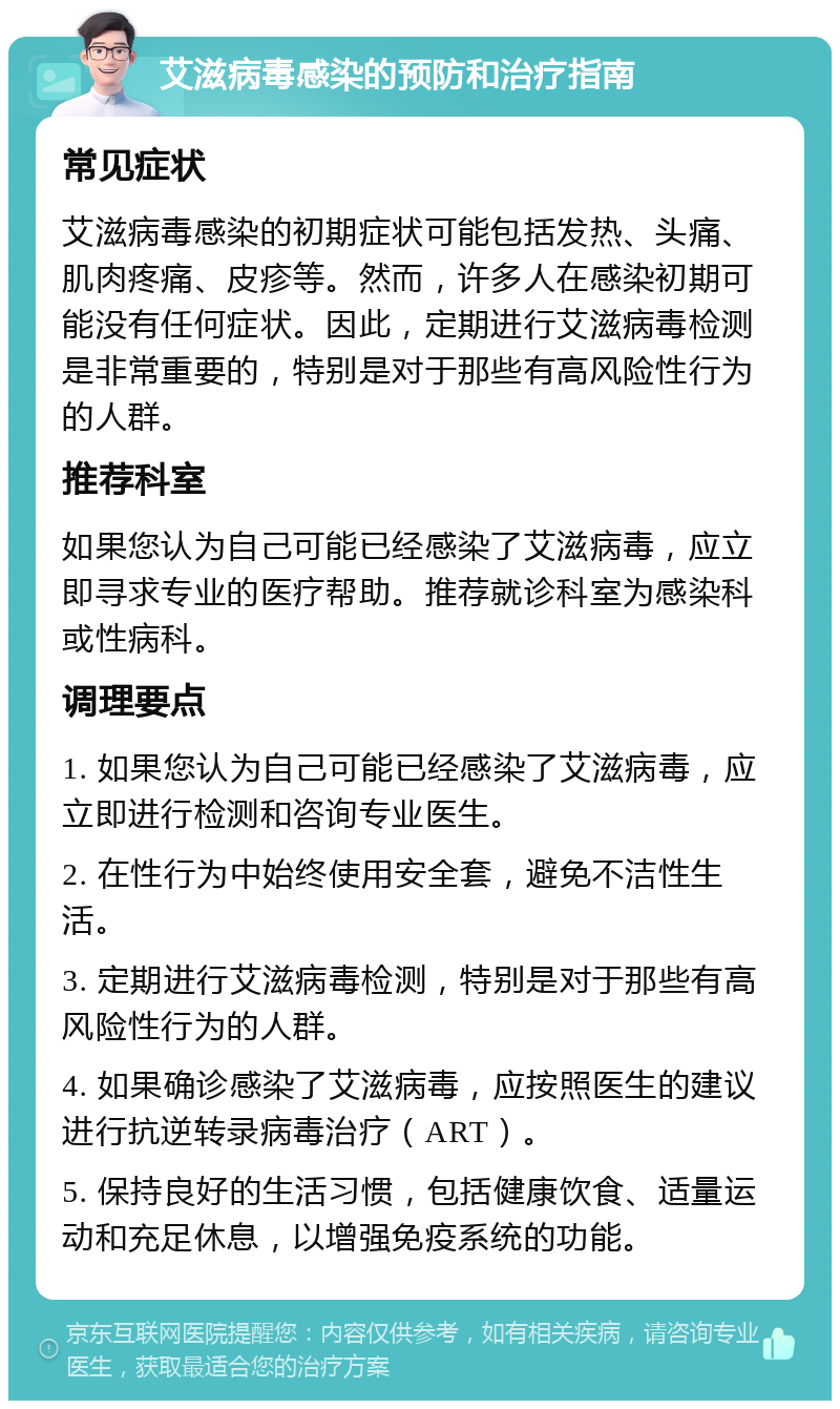 艾滋病毒感染的预防和治疗指南 常见症状 艾滋病毒感染的初期症状可能包括发热、头痛、肌肉疼痛、皮疹等。然而，许多人在感染初期可能没有任何症状。因此，定期进行艾滋病毒检测是非常重要的，特别是对于那些有高风险性行为的人群。 推荐科室 如果您认为自己可能已经感染了艾滋病毒，应立即寻求专业的医疗帮助。推荐就诊科室为感染科或性病科。 调理要点 1. 如果您认为自己可能已经感染了艾滋病毒，应立即进行检测和咨询专业医生。 2. 在性行为中始终使用安全套，避免不洁性生活。 3. 定期进行艾滋病毒检测，特别是对于那些有高风险性行为的人群。 4. 如果确诊感染了艾滋病毒，应按照医生的建议进行抗逆转录病毒治疗（ART）。 5. 保持良好的生活习惯，包括健康饮食、适量运动和充足休息，以增强免疫系统的功能。