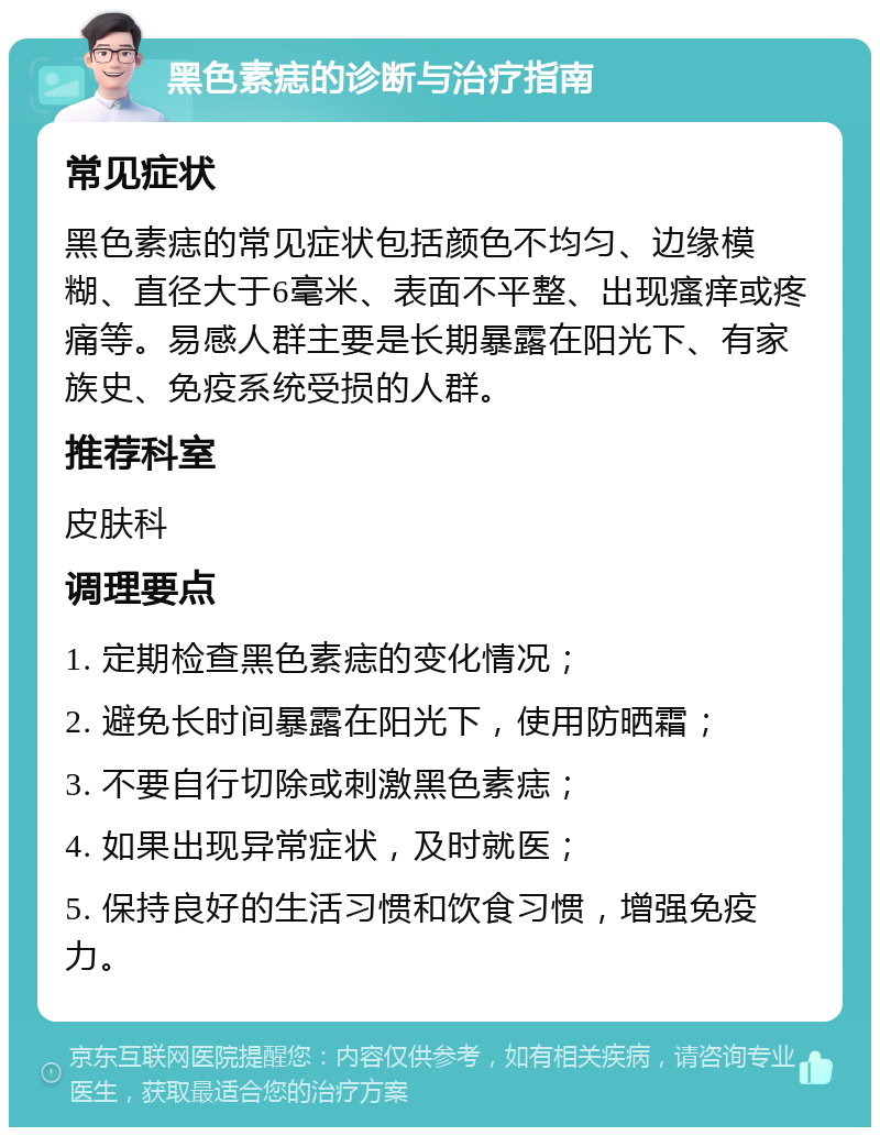 黑色素痣的诊断与治疗指南 常见症状 黑色素痣的常见症状包括颜色不均匀、边缘模糊、直径大于6毫米、表面不平整、出现瘙痒或疼痛等。易感人群主要是长期暴露在阳光下、有家族史、免疫系统受损的人群。 推荐科室 皮肤科 调理要点 1. 定期检查黑色素痣的变化情况； 2. 避免长时间暴露在阳光下，使用防晒霜； 3. 不要自行切除或刺激黑色素痣； 4. 如果出现异常症状，及时就医； 5. 保持良好的生活习惯和饮食习惯，增强免疫力。