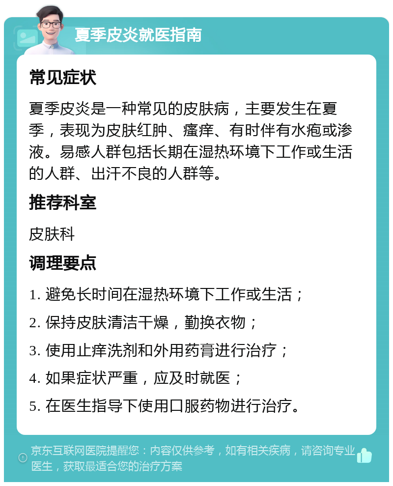 夏季皮炎就医指南 常见症状 夏季皮炎是一种常见的皮肤病，主要发生在夏季，表现为皮肤红肿、瘙痒、有时伴有水疱或渗液。易感人群包括长期在湿热环境下工作或生活的人群、出汗不良的人群等。 推荐科室 皮肤科 调理要点 1. 避免长时间在湿热环境下工作或生活； 2. 保持皮肤清洁干燥，勤换衣物； 3. 使用止痒洗剂和外用药膏进行治疗； 4. 如果症状严重，应及时就医； 5. 在医生指导下使用口服药物进行治疗。