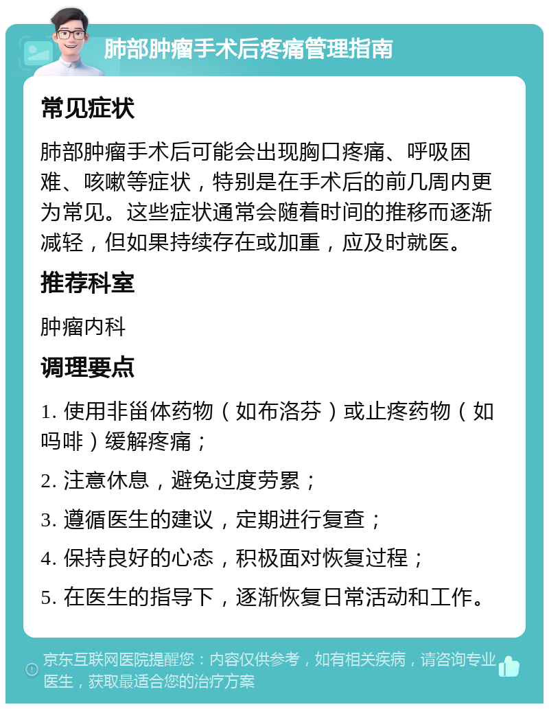 肺部肿瘤手术后疼痛管理指南 常见症状 肺部肿瘤手术后可能会出现胸口疼痛、呼吸困难、咳嗽等症状，特别是在手术后的前几周内更为常见。这些症状通常会随着时间的推移而逐渐减轻，但如果持续存在或加重，应及时就医。 推荐科室 肿瘤内科 调理要点 1. 使用非甾体药物（如布洛芬）或止疼药物（如吗啡）缓解疼痛； 2. 注意休息，避免过度劳累； 3. 遵循医生的建议，定期进行复查； 4. 保持良好的心态，积极面对恢复过程； 5. 在医生的指导下，逐渐恢复日常活动和工作。