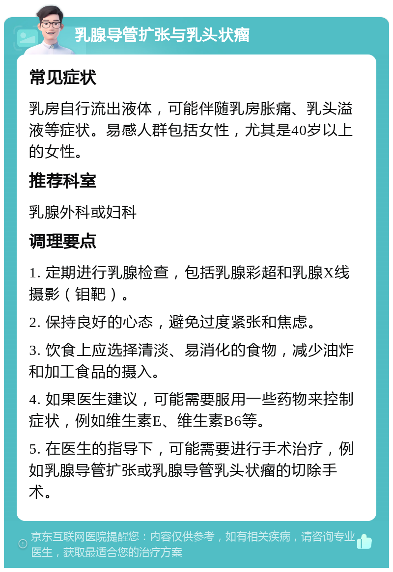 乳腺导管扩张与乳头状瘤 常见症状 乳房自行流出液体，可能伴随乳房胀痛、乳头溢液等症状。易感人群包括女性，尤其是40岁以上的女性。 推荐科室 乳腺外科或妇科 调理要点 1. 定期进行乳腺检查，包括乳腺彩超和乳腺X线摄影（钼靶）。 2. 保持良好的心态，避免过度紧张和焦虑。 3. 饮食上应选择清淡、易消化的食物，减少油炸和加工食品的摄入。 4. 如果医生建议，可能需要服用一些药物来控制症状，例如维生素E、维生素B6等。 5. 在医生的指导下，可能需要进行手术治疗，例如乳腺导管扩张或乳腺导管乳头状瘤的切除手术。