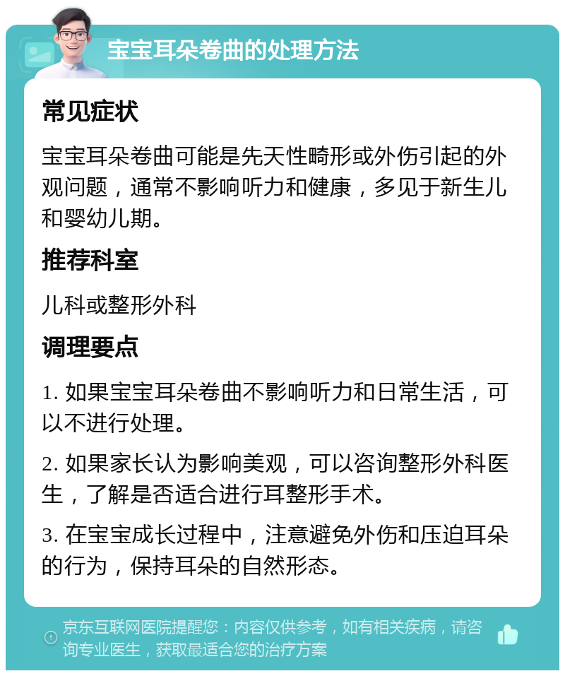 宝宝耳朵卷曲的处理方法 常见症状 宝宝耳朵卷曲可能是先天性畸形或外伤引起的外观问题，通常不影响听力和健康，多见于新生儿和婴幼儿期。 推荐科室 儿科或整形外科 调理要点 1. 如果宝宝耳朵卷曲不影响听力和日常生活，可以不进行处理。 2. 如果家长认为影响美观，可以咨询整形外科医生，了解是否适合进行耳整形手术。 3. 在宝宝成长过程中，注意避免外伤和压迫耳朵的行为，保持耳朵的自然形态。