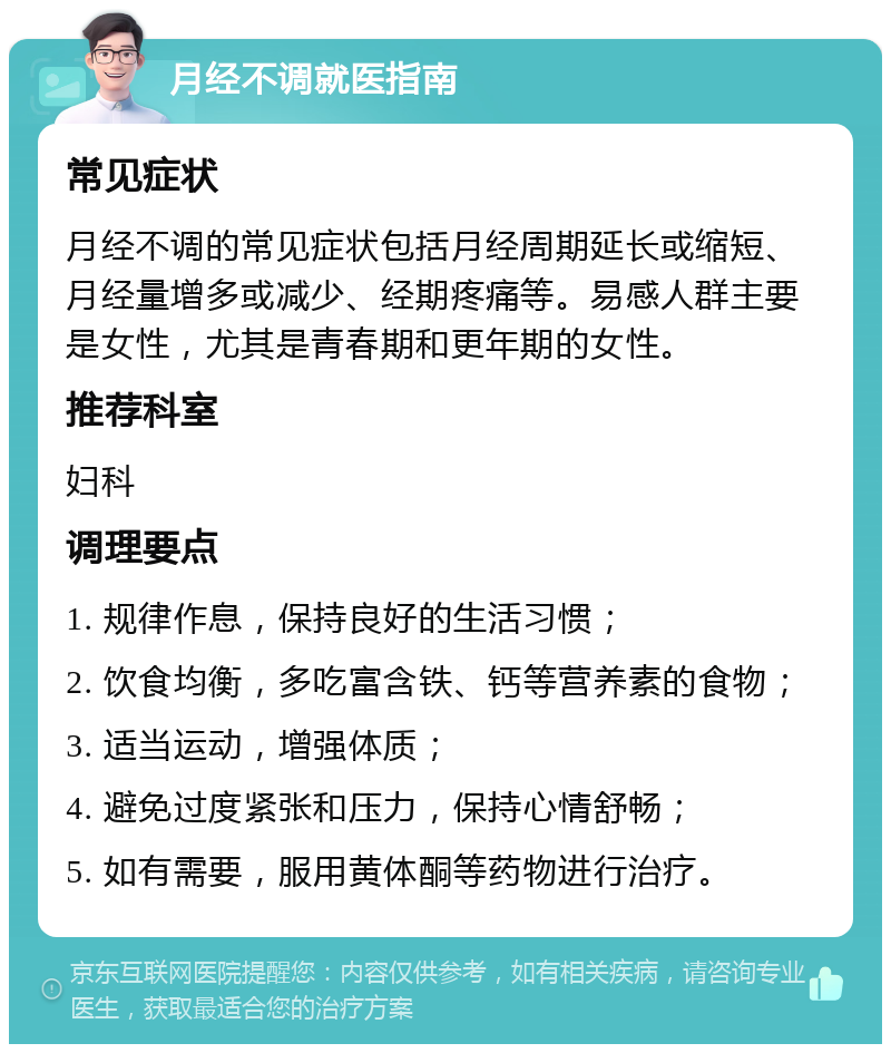 月经不调就医指南 常见症状 月经不调的常见症状包括月经周期延长或缩短、月经量增多或减少、经期疼痛等。易感人群主要是女性，尤其是青春期和更年期的女性。 推荐科室 妇科 调理要点 1. 规律作息，保持良好的生活习惯； 2. 饮食均衡，多吃富含铁、钙等营养素的食物； 3. 适当运动，增强体质； 4. 避免过度紧张和压力，保持心情舒畅； 5. 如有需要，服用黄体酮等药物进行治疗。