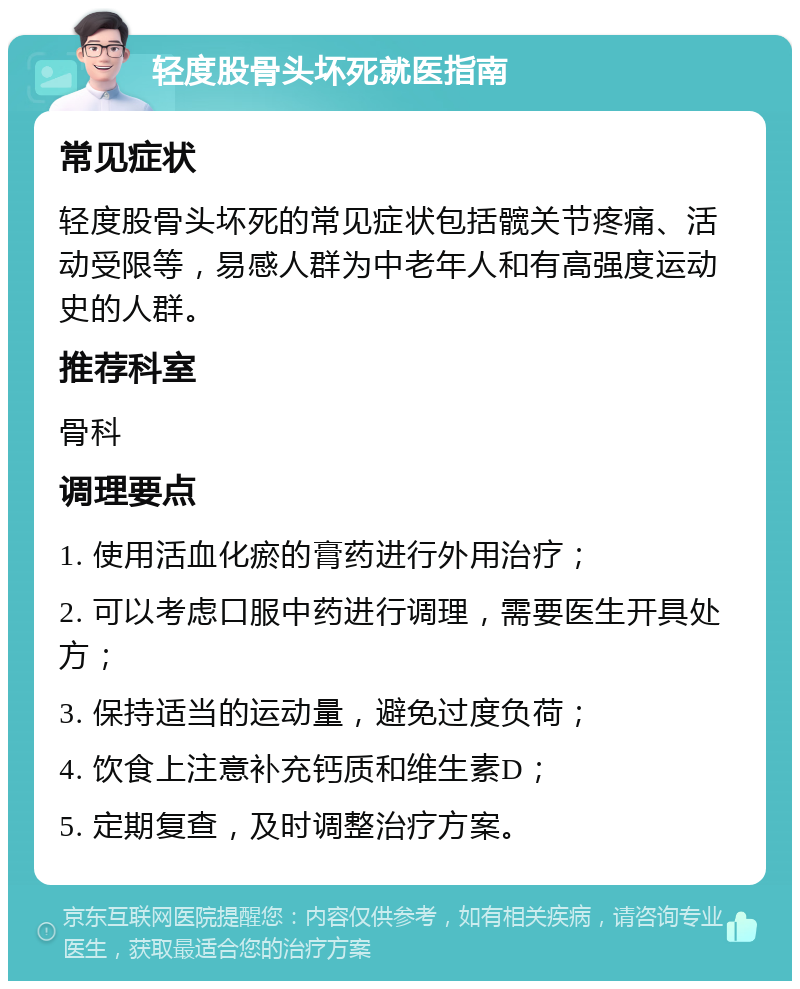 轻度股骨头坏死就医指南 常见症状 轻度股骨头坏死的常见症状包括髋关节疼痛、活动受限等，易感人群为中老年人和有高强度运动史的人群。 推荐科室 骨科 调理要点 1. 使用活血化瘀的膏药进行外用治疗； 2. 可以考虑口服中药进行调理，需要医生开具处方； 3. 保持适当的运动量，避免过度负荷； 4. 饮食上注意补充钙质和维生素D； 5. 定期复查，及时调整治疗方案。