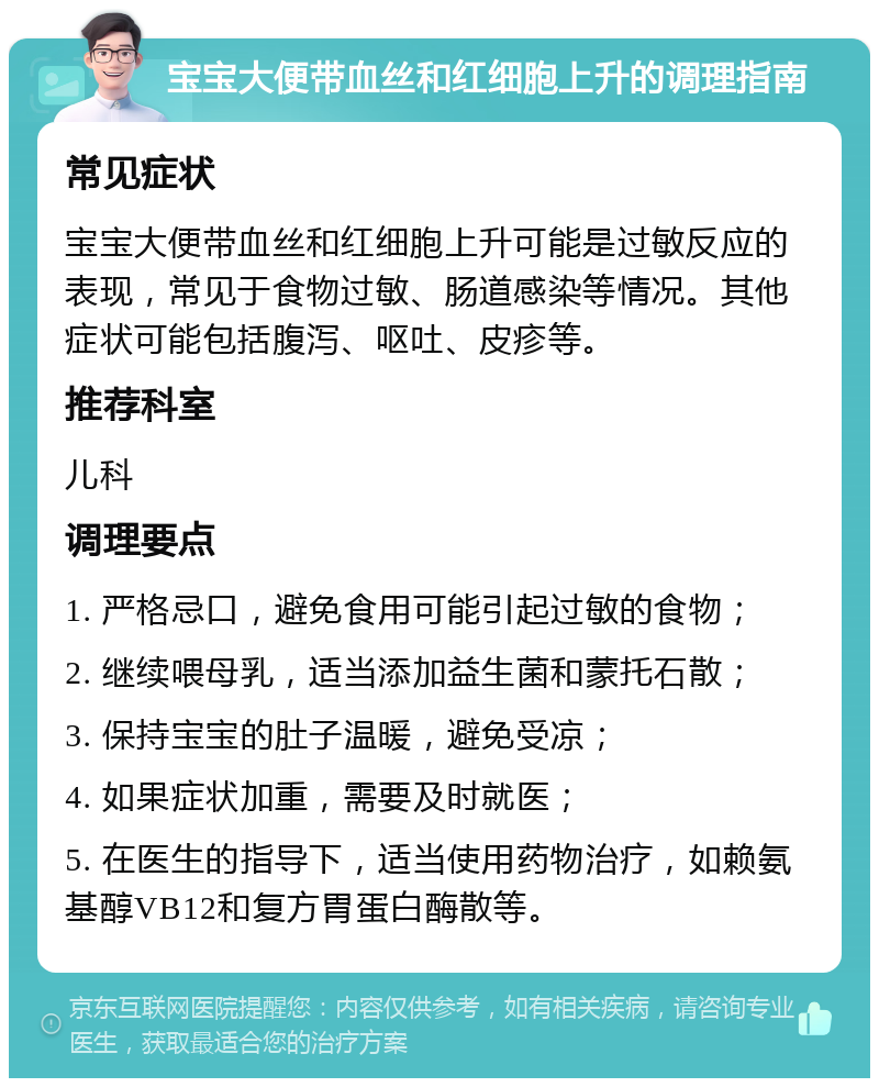 宝宝大便带血丝和红细胞上升的调理指南 常见症状 宝宝大便带血丝和红细胞上升可能是过敏反应的表现，常见于食物过敏、肠道感染等情况。其他症状可能包括腹泻、呕吐、皮疹等。 推荐科室 儿科 调理要点 1. 严格忌口，避免食用可能引起过敏的食物； 2. 继续喂母乳，适当添加益生菌和蒙托石散； 3. 保持宝宝的肚子温暖，避免受凉； 4. 如果症状加重，需要及时就医； 5. 在医生的指导下，适当使用药物治疗，如赖氨基醇VB12和复方胃蛋白酶散等。