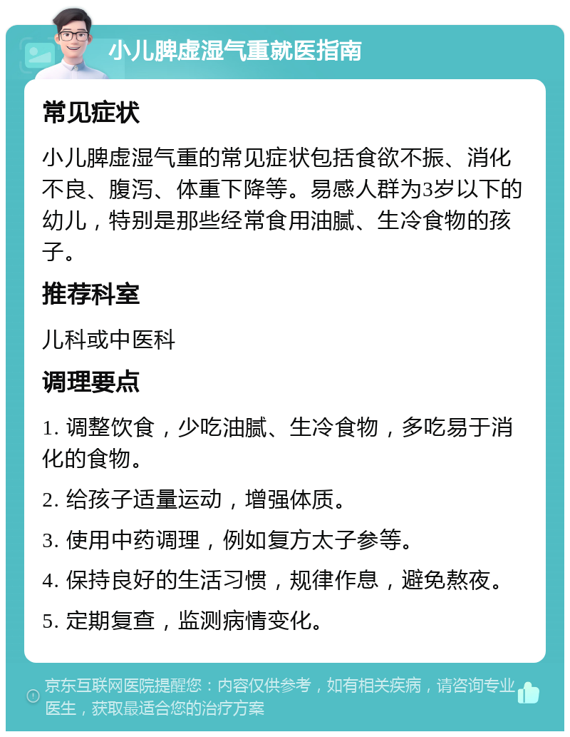 小儿脾虚湿气重就医指南 常见症状 小儿脾虚湿气重的常见症状包括食欲不振、消化不良、腹泻、体重下降等。易感人群为3岁以下的幼儿，特别是那些经常食用油腻、生冷食物的孩子。 推荐科室 儿科或中医科 调理要点 1. 调整饮食，少吃油腻、生冷食物，多吃易于消化的食物。 2. 给孩子适量运动，增强体质。 3. 使用中药调理，例如复方太子参等。 4. 保持良好的生活习惯，规律作息，避免熬夜。 5. 定期复查，监测病情变化。