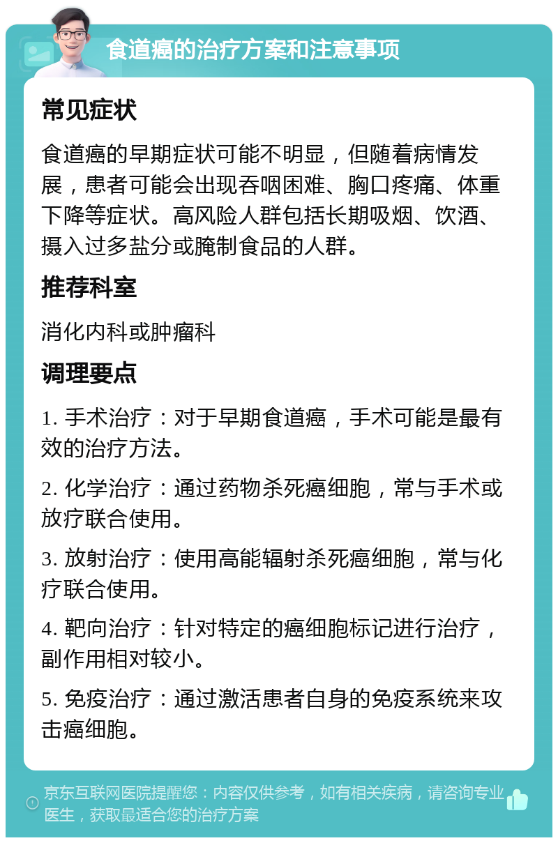 食道癌的治疗方案和注意事项 常见症状 食道癌的早期症状可能不明显，但随着病情发展，患者可能会出现吞咽困难、胸口疼痛、体重下降等症状。高风险人群包括长期吸烟、饮酒、摄入过多盐分或腌制食品的人群。 推荐科室 消化内科或肿瘤科 调理要点 1. 手术治疗：对于早期食道癌，手术可能是最有效的治疗方法。 2. 化学治疗：通过药物杀死癌细胞，常与手术或放疗联合使用。 3. 放射治疗：使用高能辐射杀死癌细胞，常与化疗联合使用。 4. 靶向治疗：针对特定的癌细胞标记进行治疗，副作用相对较小。 5. 免疫治疗：通过激活患者自身的免疫系统来攻击癌细胞。