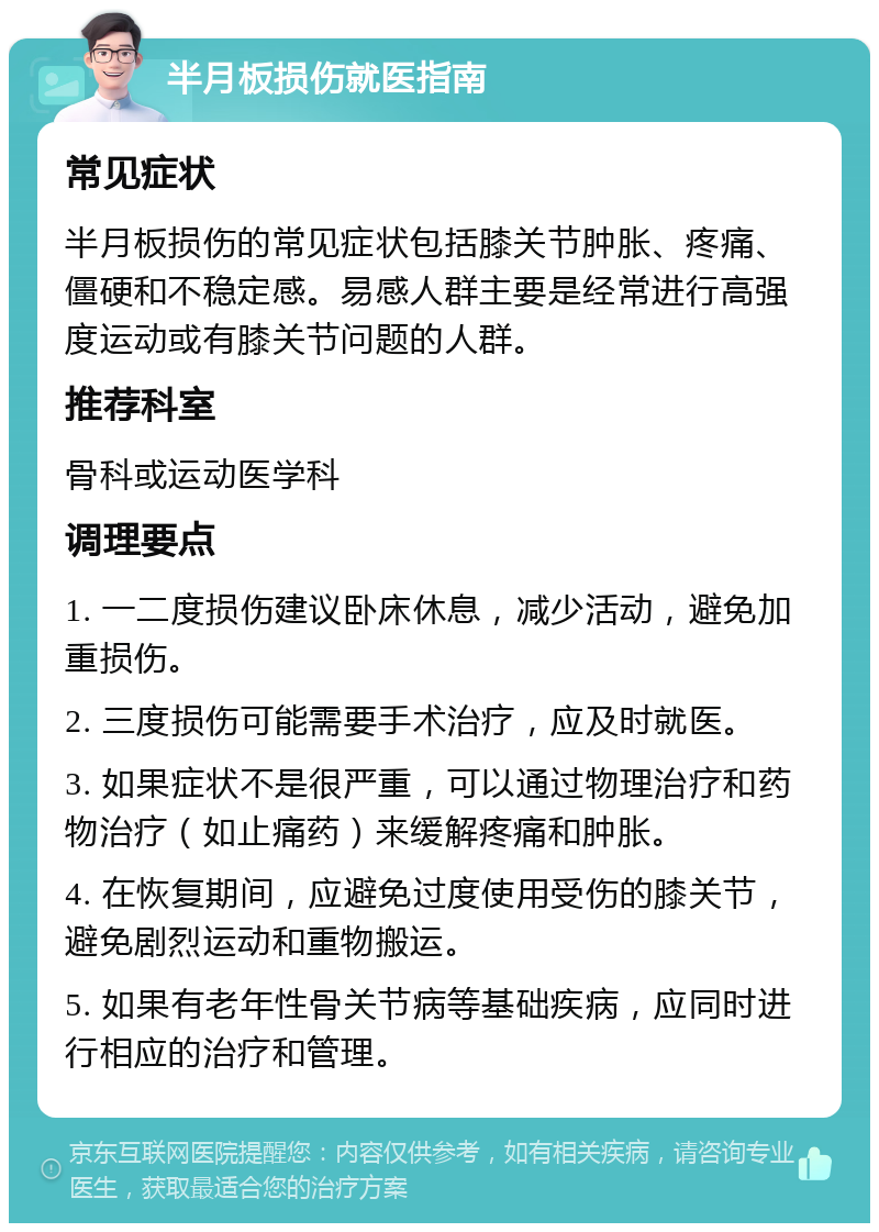 半月板损伤就医指南 常见症状 半月板损伤的常见症状包括膝关节肿胀、疼痛、僵硬和不稳定感。易感人群主要是经常进行高强度运动或有膝关节问题的人群。 推荐科室 骨科或运动医学科 调理要点 1. 一二度损伤建议卧床休息，减少活动，避免加重损伤。 2. 三度损伤可能需要手术治疗，应及时就医。 3. 如果症状不是很严重，可以通过物理治疗和药物治疗（如止痛药）来缓解疼痛和肿胀。 4. 在恢复期间，应避免过度使用受伤的膝关节，避免剧烈运动和重物搬运。 5. 如果有老年性骨关节病等基础疾病，应同时进行相应的治疗和管理。