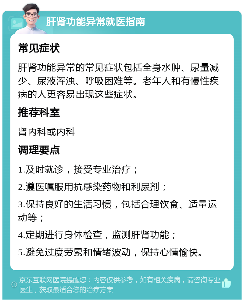 肝肾功能异常就医指南 常见症状 肝肾功能异常的常见症状包括全身水肿、尿量减少、尿液浑浊、呼吸困难等。老年人和有慢性疾病的人更容易出现这些症状。 推荐科室 肾内科或内科 调理要点 1.及时就诊，接受专业治疗； 2.遵医嘱服用抗感染药物和利尿剂； 3.保持良好的生活习惯，包括合理饮食、适量运动等； 4.定期进行身体检查，监测肝肾功能； 5.避免过度劳累和情绪波动，保持心情愉快。