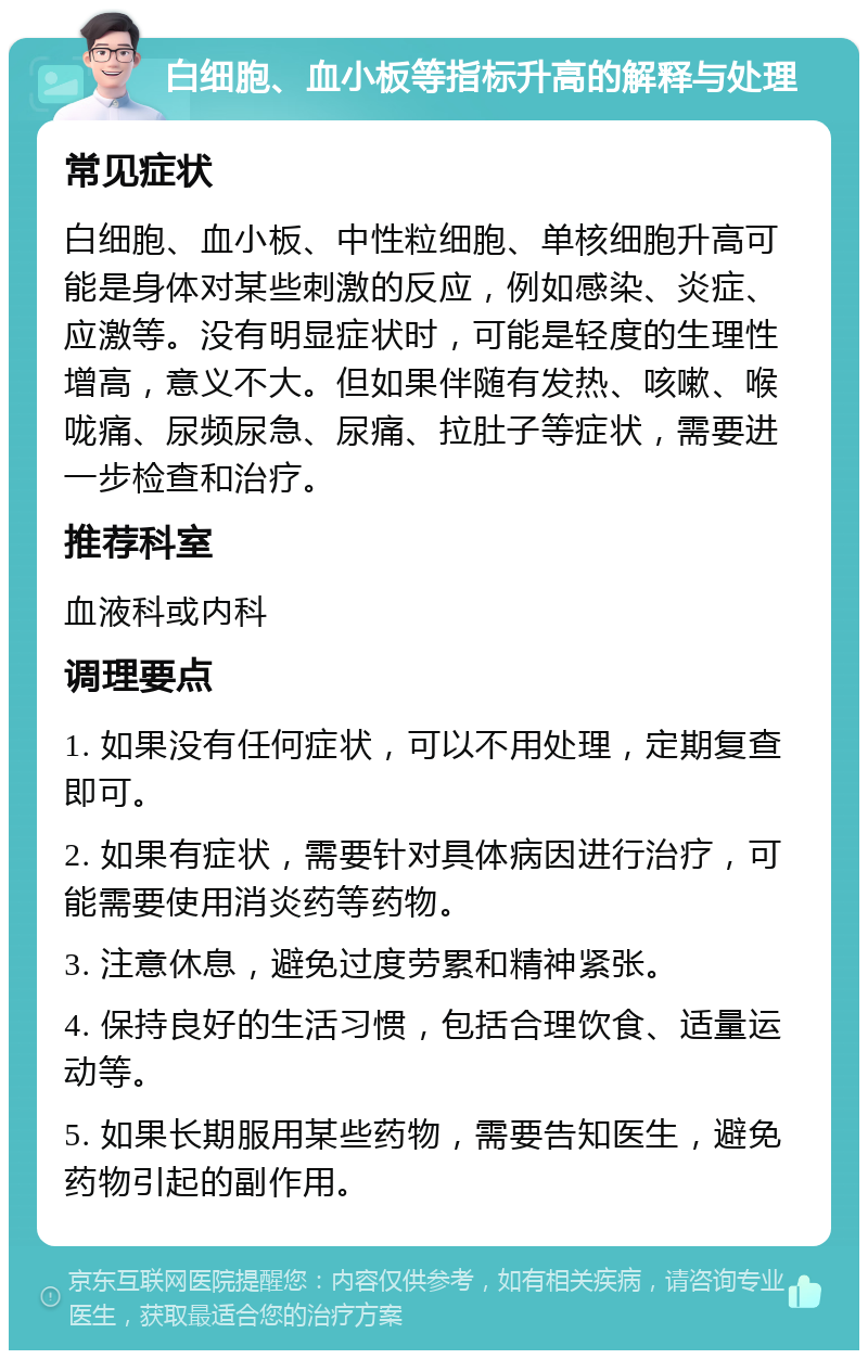 白细胞、血小板等指标升高的解释与处理 常见症状 白细胞、血小板、中性粒细胞、单核细胞升高可能是身体对某些刺激的反应，例如感染、炎症、应激等。没有明显症状时，可能是轻度的生理性增高，意义不大。但如果伴随有发热、咳嗽、喉咙痛、尿频尿急、尿痛、拉肚子等症状，需要进一步检查和治疗。 推荐科室 血液科或内科 调理要点 1. 如果没有任何症状，可以不用处理，定期复查即可。 2. 如果有症状，需要针对具体病因进行治疗，可能需要使用消炎药等药物。 3. 注意休息，避免过度劳累和精神紧张。 4. 保持良好的生活习惯，包括合理饮食、适量运动等。 5. 如果长期服用某些药物，需要告知医生，避免药物引起的副作用。