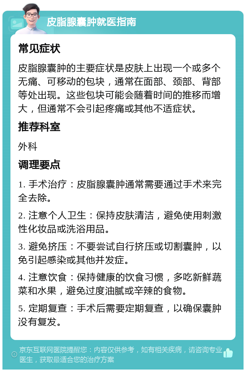 皮脂腺囊肿就医指南 常见症状 皮脂腺囊肿的主要症状是皮肤上出现一个或多个无痛、可移动的包块，通常在面部、颈部、背部等处出现。这些包块可能会随着时间的推移而增大，但通常不会引起疼痛或其他不适症状。 推荐科室 外科 调理要点 1. 手术治疗：皮脂腺囊肿通常需要通过手术来完全去除。 2. 注意个人卫生：保持皮肤清洁，避免使用刺激性化妆品或洗浴用品。 3. 避免挤压：不要尝试自行挤压或切割囊肿，以免引起感染或其他并发症。 4. 注意饮食：保持健康的饮食习惯，多吃新鲜蔬菜和水果，避免过度油腻或辛辣的食物。 5. 定期复查：手术后需要定期复查，以确保囊肿没有复发。