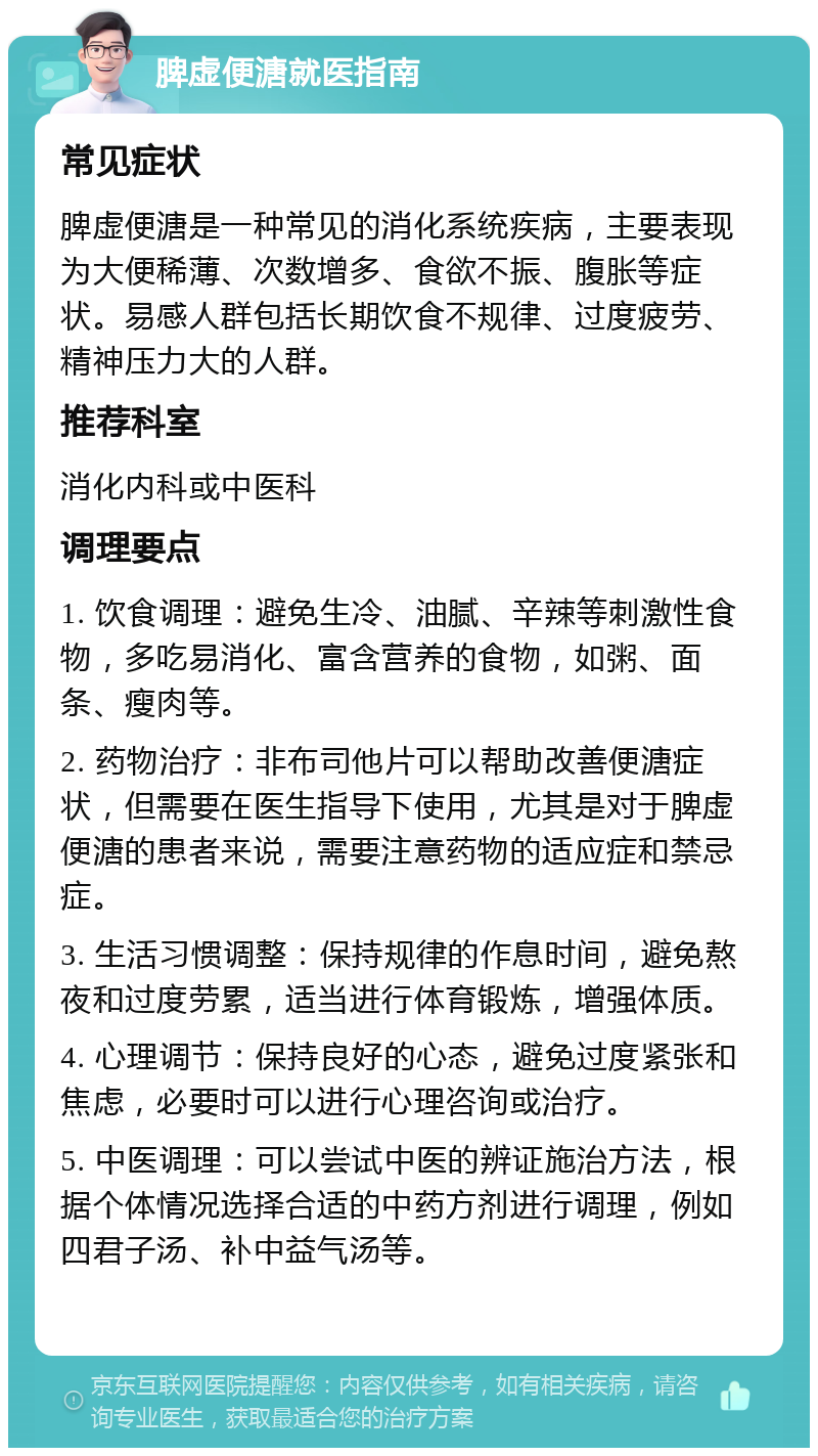 脾虚便溏就医指南 常见症状 脾虚便溏是一种常见的消化系统疾病，主要表现为大便稀薄、次数增多、食欲不振、腹胀等症状。易感人群包括长期饮食不规律、过度疲劳、精神压力大的人群。 推荐科室 消化内科或中医科 调理要点 1. 饮食调理：避免生冷、油腻、辛辣等刺激性食物，多吃易消化、富含营养的食物，如粥、面条、瘦肉等。 2. 药物治疗：非布司他片可以帮助改善便溏症状，但需要在医生指导下使用，尤其是对于脾虚便溏的患者来说，需要注意药物的适应症和禁忌症。 3. 生活习惯调整：保持规律的作息时间，避免熬夜和过度劳累，适当进行体育锻炼，增强体质。 4. 心理调节：保持良好的心态，避免过度紧张和焦虑，必要时可以进行心理咨询或治疗。 5. 中医调理：可以尝试中医的辨证施治方法，根据个体情况选择合适的中药方剂进行调理，例如四君子汤、补中益气汤等。