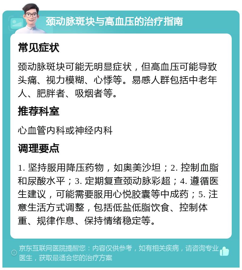 颈动脉斑块与高血压的治疗指南 常见症状 颈动脉斑块可能无明显症状，但高血压可能导致头痛、视力模糊、心悸等。易感人群包括中老年人、肥胖者、吸烟者等。 推荐科室 心血管内科或神经内科 调理要点 1. 坚持服用降压药物，如奥美沙坦；2. 控制血脂和尿酸水平；3. 定期复查颈动脉彩超；4. 遵循医生建议，可能需要服用心悦胶囊等中成药；5. 注意生活方式调整，包括低盐低脂饮食、控制体重、规律作息、保持情绪稳定等。