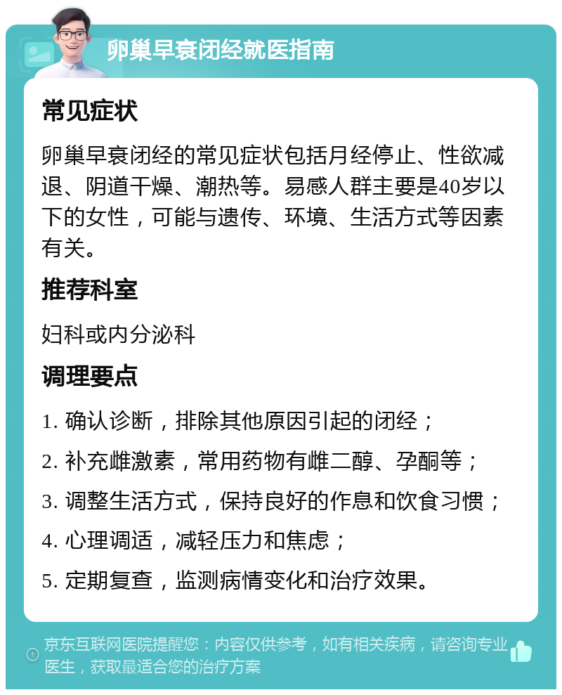 卵巢早衰闭经就医指南 常见症状 卵巢早衰闭经的常见症状包括月经停止、性欲减退、阴道干燥、潮热等。易感人群主要是40岁以下的女性，可能与遗传、环境、生活方式等因素有关。 推荐科室 妇科或内分泌科 调理要点 1. 确认诊断，排除其他原因引起的闭经； 2. 补充雌激素，常用药物有雌二醇、孕酮等； 3. 调整生活方式，保持良好的作息和饮食习惯； 4. 心理调适，减轻压力和焦虑； 5. 定期复查，监测病情变化和治疗效果。