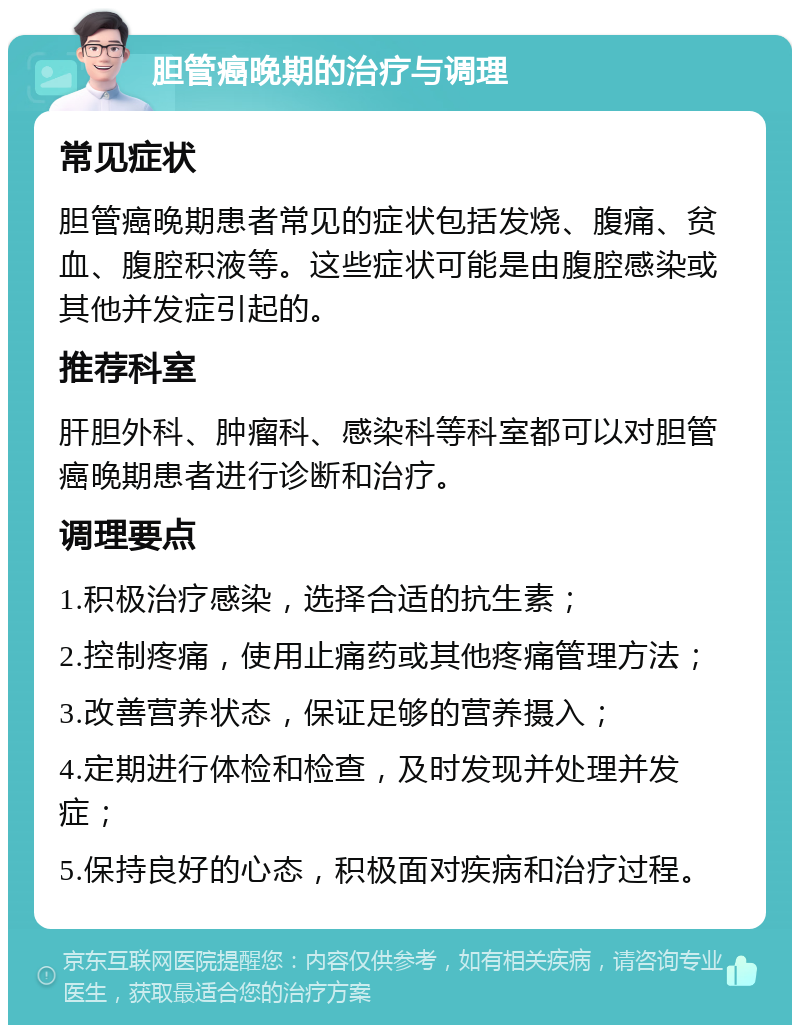 胆管癌晚期的治疗与调理 常见症状 胆管癌晚期患者常见的症状包括发烧、腹痛、贫血、腹腔积液等。这些症状可能是由腹腔感染或其他并发症引起的。 推荐科室 肝胆外科、肿瘤科、感染科等科室都可以对胆管癌晚期患者进行诊断和治疗。 调理要点 1.积极治疗感染，选择合适的抗生素； 2.控制疼痛，使用止痛药或其他疼痛管理方法； 3.改善营养状态，保证足够的营养摄入； 4.定期进行体检和检查，及时发现并处理并发症； 5.保持良好的心态，积极面对疾病和治疗过程。