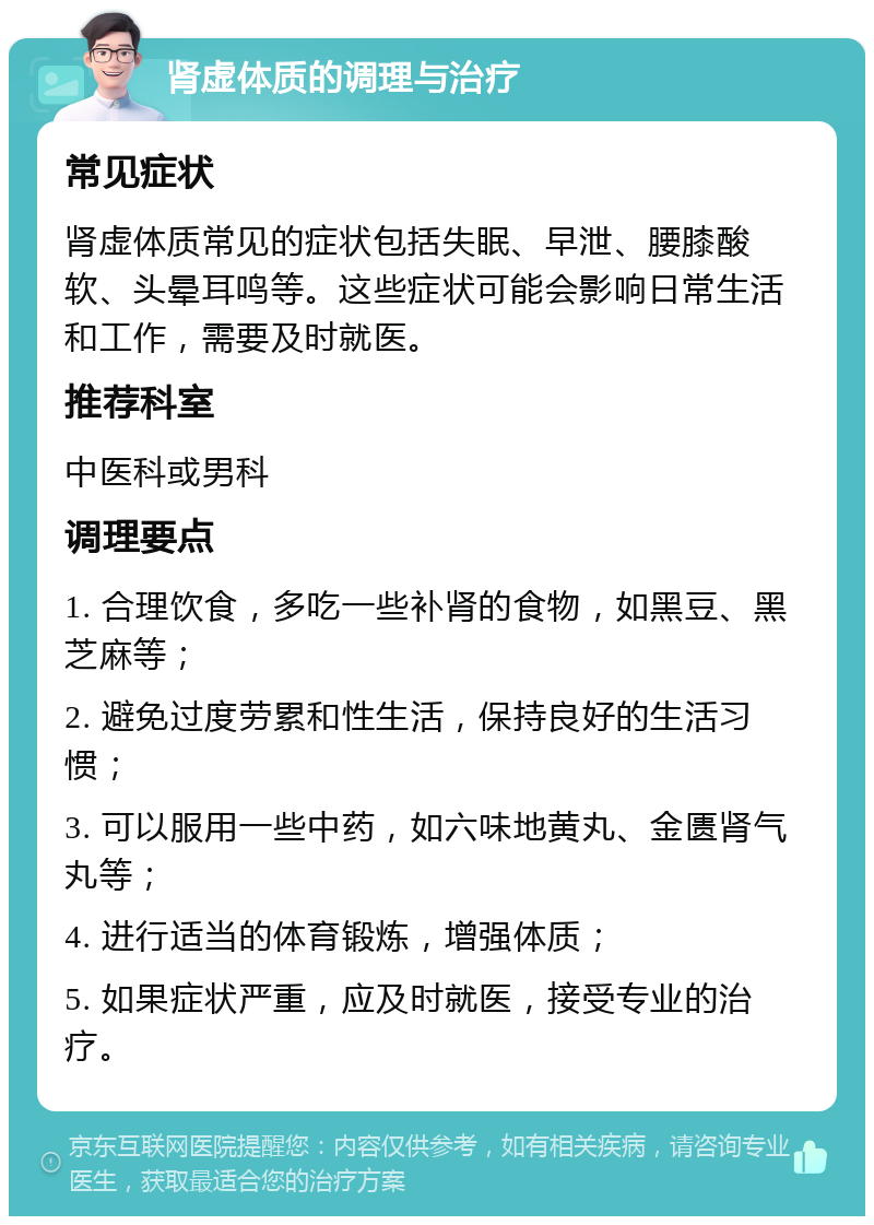 肾虚体质的调理与治疗 常见症状 肾虚体质常见的症状包括失眠、早泄、腰膝酸软、头晕耳鸣等。这些症状可能会影响日常生活和工作，需要及时就医。 推荐科室 中医科或男科 调理要点 1. 合理饮食，多吃一些补肾的食物，如黑豆、黑芝麻等； 2. 避免过度劳累和性生活，保持良好的生活习惯； 3. 可以服用一些中药，如六味地黄丸、金匮肾气丸等； 4. 进行适当的体育锻炼，增强体质； 5. 如果症状严重，应及时就医，接受专业的治疗。