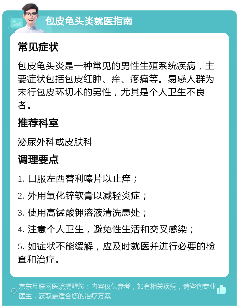 包皮龟头炎就医指南 常见症状 包皮龟头炎是一种常见的男性生殖系统疾病，主要症状包括包皮红肿、痒、疼痛等。易感人群为未行包皮环切术的男性，尤其是个人卫生不良者。 推荐科室 泌尿外科或皮肤科 调理要点 1. 口服左西替利嗪片以止痒； 2. 外用氧化锌软膏以减轻炎症； 3. 使用高锰酸钾溶液清洗患处； 4. 注意个人卫生，避免性生活和交叉感染； 5. 如症状不能缓解，应及时就医并进行必要的检查和治疗。