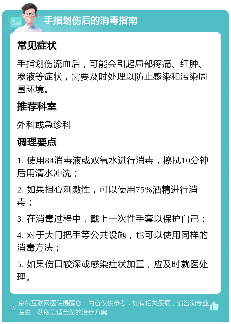 手指划伤后的消毒指南 常见症状 手指划伤流血后，可能会引起局部疼痛、红肿、渗液等症状，需要及时处理以防止感染和污染周围环境。 推荐科室 外科或急诊科 调理要点 1. 使用84消毒液或双氧水进行消毒，擦拭10分钟后用清水冲洗； 2. 如果担心刺激性，可以使用75%酒精进行消毒； 3. 在消毒过程中，戴上一次性手套以保护自己； 4. 对于大门把手等公共设施，也可以使用同样的消毒方法； 5. 如果伤口较深或感染症状加重，应及时就医处理。