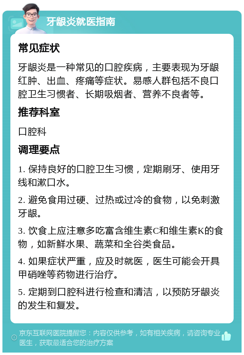 牙龈炎就医指南 常见症状 牙龈炎是一种常见的口腔疾病，主要表现为牙龈红肿、出血、疼痛等症状。易感人群包括不良口腔卫生习惯者、长期吸烟者、营养不良者等。 推荐科室 口腔科 调理要点 1. 保持良好的口腔卫生习惯，定期刷牙、使用牙线和漱口水。 2. 避免食用过硬、过热或过冷的食物，以免刺激牙龈。 3. 饮食上应注意多吃富含维生素C和维生素K的食物，如新鲜水果、蔬菜和全谷类食品。 4. 如果症状严重，应及时就医，医生可能会开具甲硝唑等药物进行治疗。 5. 定期到口腔科进行检查和清洁，以预防牙龈炎的发生和复发。