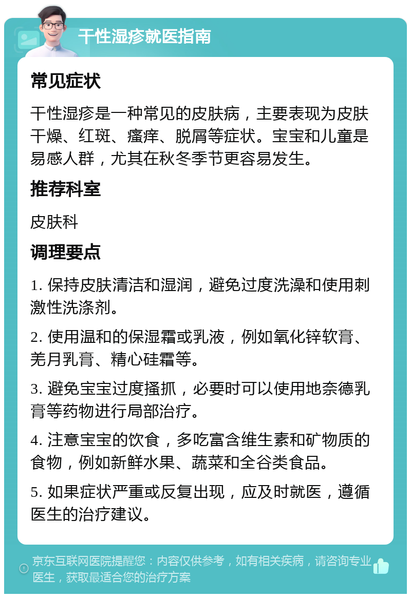 干性湿疹就医指南 常见症状 干性湿疹是一种常见的皮肤病，主要表现为皮肤干燥、红斑、瘙痒、脱屑等症状。宝宝和儿童是易感人群，尤其在秋冬季节更容易发生。 推荐科室 皮肤科 调理要点 1. 保持皮肤清洁和湿润，避免过度洗澡和使用刺激性洗涤剂。 2. 使用温和的保湿霜或乳液，例如氧化锌软膏、羌月乳膏、精心硅霜等。 3. 避免宝宝过度搔抓，必要时可以使用地奈德乳膏等药物进行局部治疗。 4. 注意宝宝的饮食，多吃富含维生素和矿物质的食物，例如新鲜水果、蔬菜和全谷类食品。 5. 如果症状严重或反复出现，应及时就医，遵循医生的治疗建议。