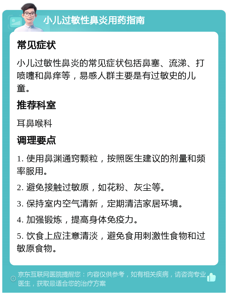 小儿过敏性鼻炎用药指南 常见症状 小儿过敏性鼻炎的常见症状包括鼻塞、流涕、打喷嚏和鼻痒等，易感人群主要是有过敏史的儿童。 推荐科室 耳鼻喉科 调理要点 1. 使用鼻渊通窍颗粒，按照医生建议的剂量和频率服用。 2. 避免接触过敏原，如花粉、灰尘等。 3. 保持室内空气清新，定期清洁家居环境。 4. 加强锻炼，提高身体免疫力。 5. 饮食上应注意清淡，避免食用刺激性食物和过敏原食物。