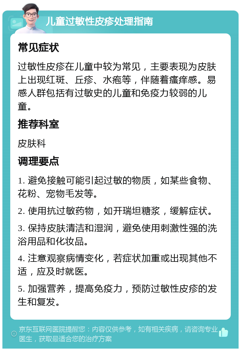 儿童过敏性皮疹处理指南 常见症状 过敏性皮疹在儿童中较为常见，主要表现为皮肤上出现红斑、丘疹、水疱等，伴随着瘙痒感。易感人群包括有过敏史的儿童和免疫力较弱的儿童。 推荐科室 皮肤科 调理要点 1. 避免接触可能引起过敏的物质，如某些食物、花粉、宠物毛发等。 2. 使用抗过敏药物，如开瑞坦糖浆，缓解症状。 3. 保持皮肤清洁和湿润，避免使用刺激性强的洗浴用品和化妆品。 4. 注意观察病情变化，若症状加重或出现其他不适，应及时就医。 5. 加强营养，提高免疫力，预防过敏性皮疹的发生和复发。