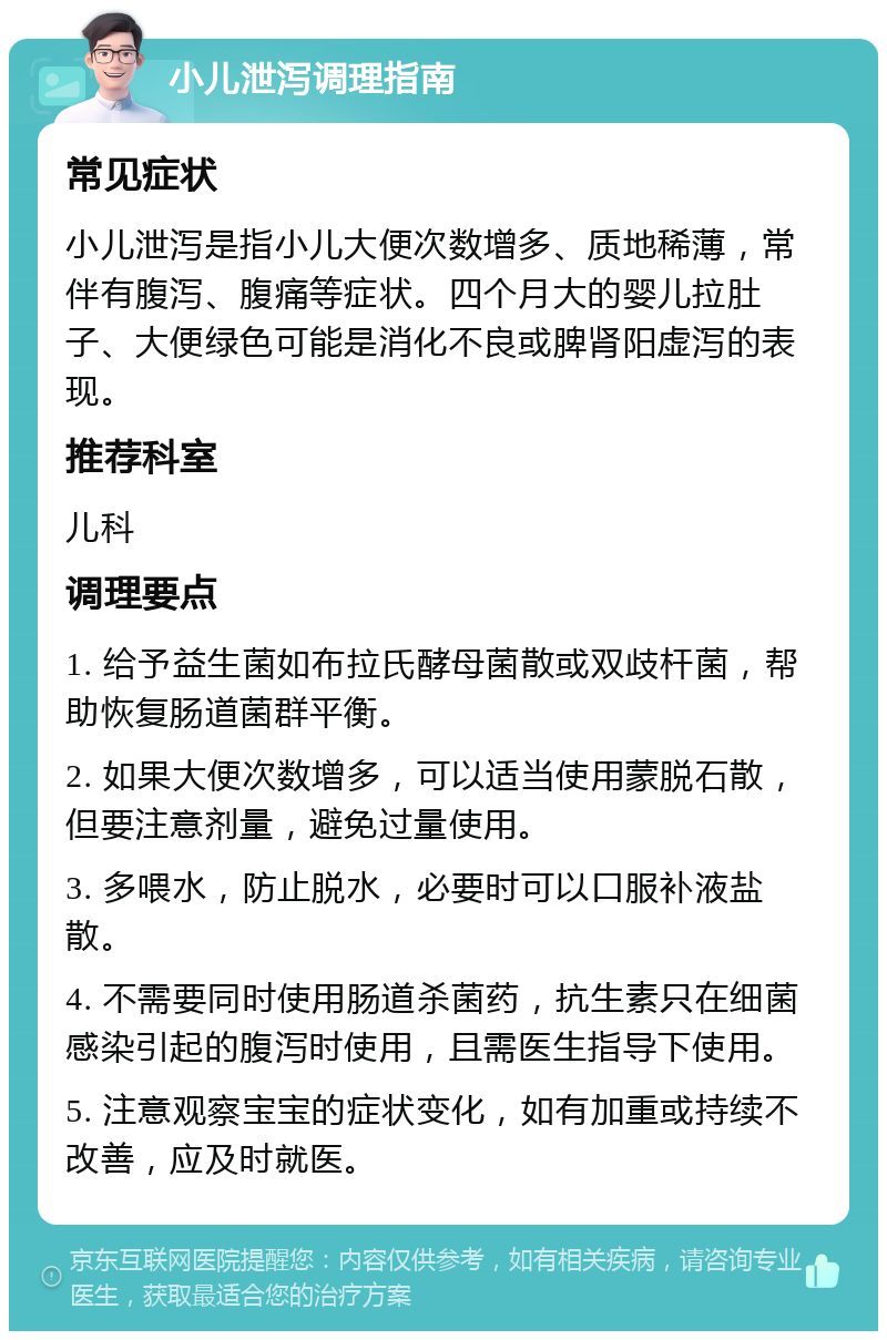 小儿泄泻调理指南 常见症状 小儿泄泻是指小儿大便次数增多、质地稀薄，常伴有腹泻、腹痛等症状。四个月大的婴儿拉肚子、大便绿色可能是消化不良或脾肾阳虚泻的表现。 推荐科室 儿科 调理要点 1. 给予益生菌如布拉氏酵母菌散或双歧杆菌，帮助恢复肠道菌群平衡。 2. 如果大便次数增多，可以适当使用蒙脱石散，但要注意剂量，避免过量使用。 3. 多喂水，防止脱水，必要时可以口服补液盐散。 4. 不需要同时使用肠道杀菌药，抗生素只在细菌感染引起的腹泻时使用，且需医生指导下使用。 5. 注意观察宝宝的症状变化，如有加重或持续不改善，应及时就医。