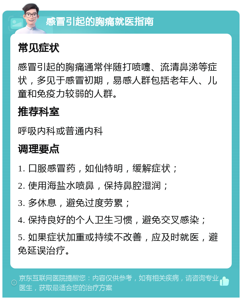 感冒引起的胸痛就医指南 常见症状 感冒引起的胸痛通常伴随打喷嚏、流清鼻涕等症状，多见于感冒初期，易感人群包括老年人、儿童和免疫力较弱的人群。 推荐科室 呼吸内科或普通内科 调理要点 1. 口服感冒药，如仙特明，缓解症状； 2. 使用海盐水喷鼻，保持鼻腔湿润； 3. 多休息，避免过度劳累； 4. 保持良好的个人卫生习惯，避免交叉感染； 5. 如果症状加重或持续不改善，应及时就医，避免延误治疗。