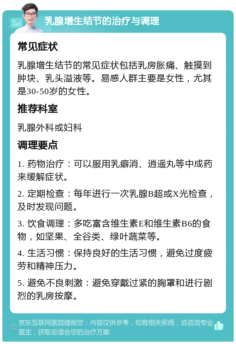 乳腺增生结节的治疗与调理 常见症状 乳腺增生结节的常见症状包括乳房胀痛、触摸到肿块、乳头溢液等。易感人群主要是女性，尤其是30-50岁的女性。 推荐科室 乳腺外科或妇科 调理要点 1. 药物治疗：可以服用乳癖消、逍遥丸等中成药来缓解症状。 2. 定期检查：每年进行一次乳腺B超或X光检查，及时发现问题。 3. 饮食调理：多吃富含维生素E和维生素B6的食物，如坚果、全谷类、绿叶蔬菜等。 4. 生活习惯：保持良好的生活习惯，避免过度疲劳和精神压力。 5. 避免不良刺激：避免穿戴过紧的胸罩和进行剧烈的乳房按摩。