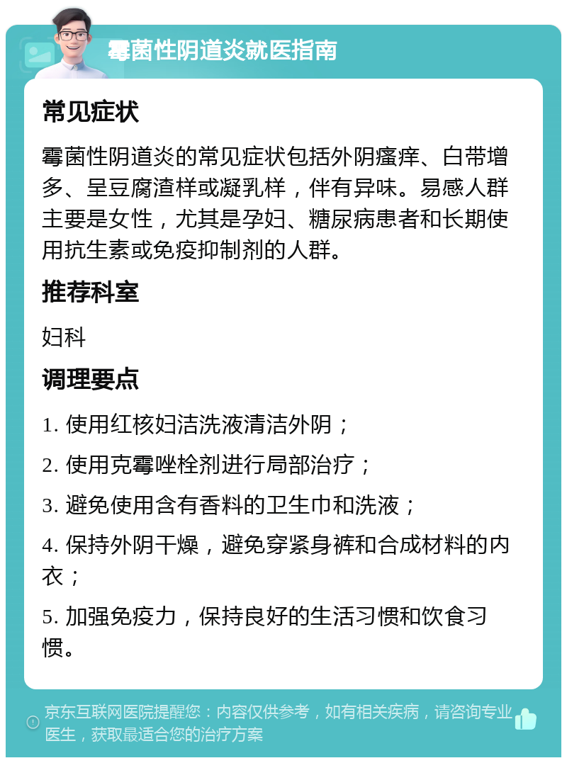 霉菌性阴道炎就医指南 常见症状 霉菌性阴道炎的常见症状包括外阴瘙痒、白带增多、呈豆腐渣样或凝乳样，伴有异味。易感人群主要是女性，尤其是孕妇、糖尿病患者和长期使用抗生素或免疫抑制剂的人群。 推荐科室 妇科 调理要点 1. 使用红核妇洁洗液清洁外阴； 2. 使用克霉唑栓剂进行局部治疗； 3. 避免使用含有香料的卫生巾和洗液； 4. 保持外阴干燥，避免穿紧身裤和合成材料的内衣； 5. 加强免疫力，保持良好的生活习惯和饮食习惯。