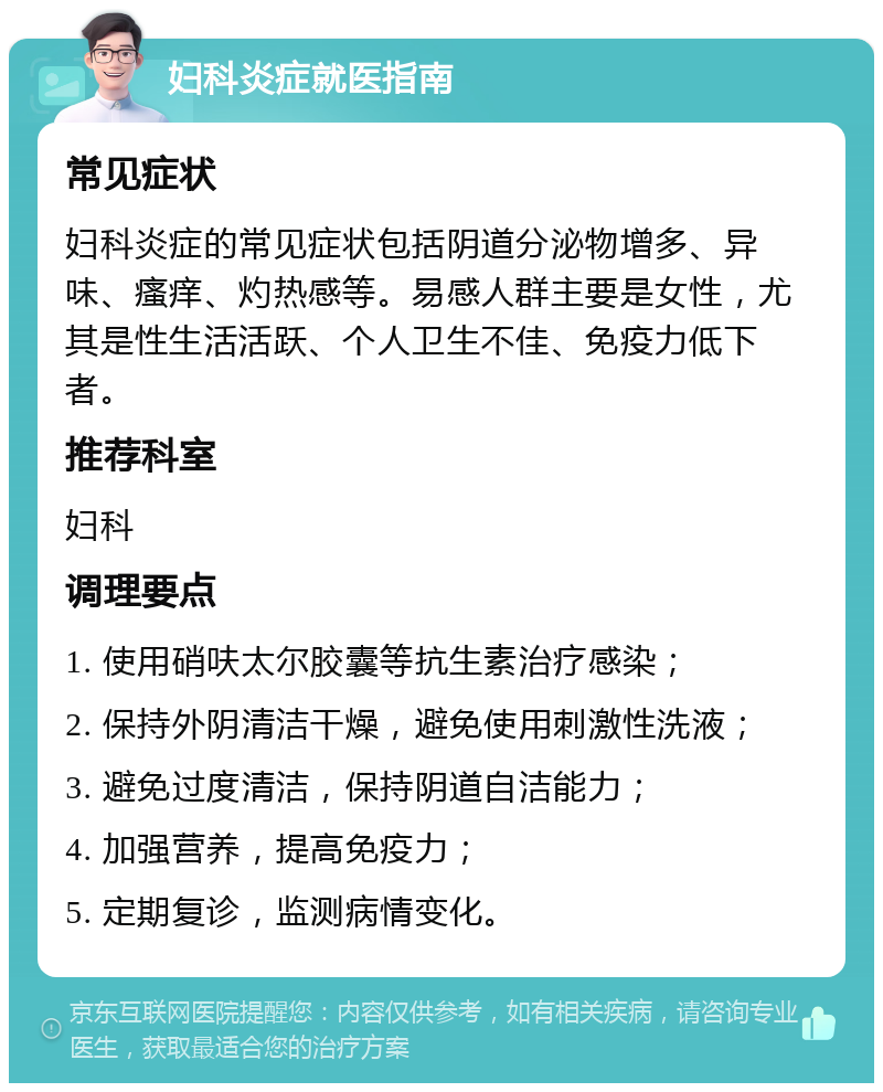 妇科炎症就医指南 常见症状 妇科炎症的常见症状包括阴道分泌物增多、异味、瘙痒、灼热感等。易感人群主要是女性，尤其是性生活活跃、个人卫生不佳、免疫力低下者。 推荐科室 妇科 调理要点 1. 使用硝呋太尔胶囊等抗生素治疗感染； 2. 保持外阴清洁干燥，避免使用刺激性洗液； 3. 避免过度清洁，保持阴道自洁能力； 4. 加强营养，提高免疫力； 5. 定期复诊，监测病情变化。