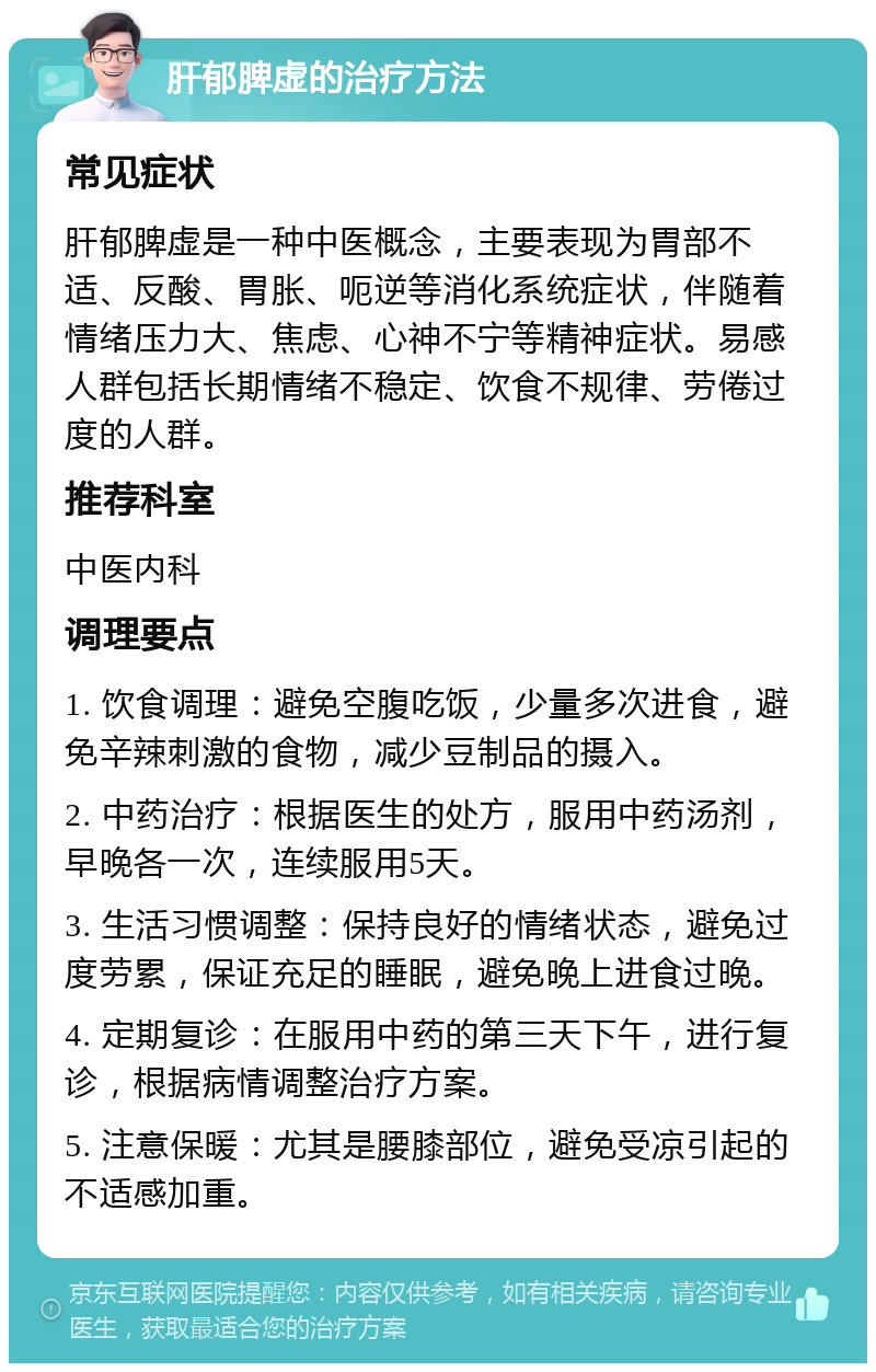 肝郁脾虚的治疗方法 常见症状 肝郁脾虚是一种中医概念，主要表现为胃部不适、反酸、胃胀、呃逆等消化系统症状，伴随着情绪压力大、焦虑、心神不宁等精神症状。易感人群包括长期情绪不稳定、饮食不规律、劳倦过度的人群。 推荐科室 中医内科 调理要点 1. 饮食调理：避免空腹吃饭，少量多次进食，避免辛辣刺激的食物，减少豆制品的摄入。 2. 中药治疗：根据医生的处方，服用中药汤剂，早晚各一次，连续服用5天。 3. 生活习惯调整：保持良好的情绪状态，避免过度劳累，保证充足的睡眠，避免晚上进食过晚。 4. 定期复诊：在服用中药的第三天下午，进行复诊，根据病情调整治疗方案。 5. 注意保暖：尤其是腰膝部位，避免受凉引起的不适感加重。