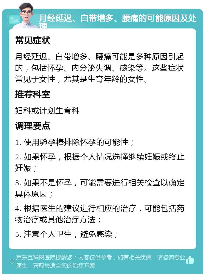 月经延迟、白带增多、腰痛的可能原因及处理 常见症状 月经延迟、白带增多、腰痛可能是多种原因引起的，包括怀孕、内分泌失调、感染等。这些症状常见于女性，尤其是生育年龄的女性。 推荐科室 妇科或计划生育科 调理要点 1. 使用验孕棒排除怀孕的可能性； 2. 如果怀孕，根据个人情况选择继续妊娠或终止妊娠； 3. 如果不是怀孕，可能需要进行相关检查以确定具体原因； 4. 根据医生的建议进行相应的治疗，可能包括药物治疗或其他治疗方法； 5. 注意个人卫生，避免感染；