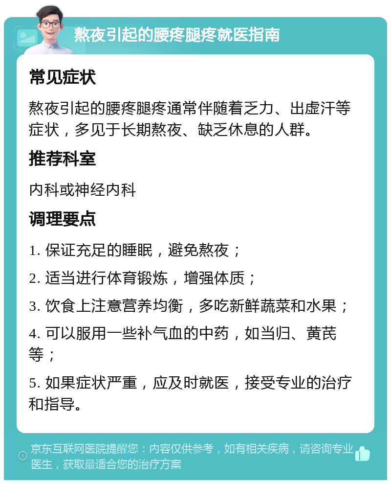 熬夜引起的腰疼腿疼就医指南 常见症状 熬夜引起的腰疼腿疼通常伴随着乏力、出虚汗等症状，多见于长期熬夜、缺乏休息的人群。 推荐科室 内科或神经内科 调理要点 1. 保证充足的睡眠，避免熬夜； 2. 适当进行体育锻炼，增强体质； 3. 饮食上注意营养均衡，多吃新鲜蔬菜和水果； 4. 可以服用一些补气血的中药，如当归、黄芪等； 5. 如果症状严重，应及时就医，接受专业的治疗和指导。