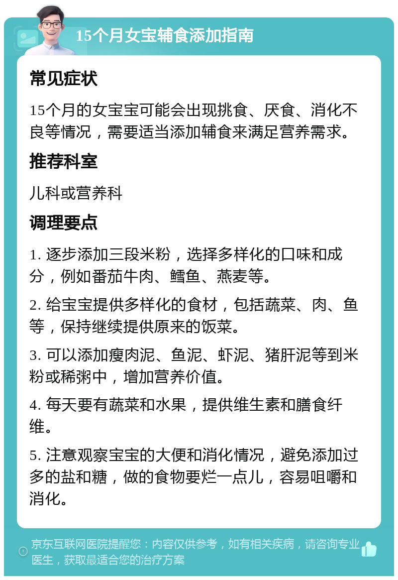 15个月女宝辅食添加指南 常见症状 15个月的女宝宝可能会出现挑食、厌食、消化不良等情况，需要适当添加辅食来满足营养需求。 推荐科室 儿科或营养科 调理要点 1. 逐步添加三段米粉，选择多样化的口味和成分，例如番茄牛肉、鳕鱼、燕麦等。 2. 给宝宝提供多样化的食材，包括蔬菜、肉、鱼等，保持继续提供原来的饭菜。 3. 可以添加瘦肉泥、鱼泥、虾泥、猪肝泥等到米粉或稀粥中，增加营养价值。 4. 每天要有蔬菜和水果，提供维生素和膳食纤维。 5. 注意观察宝宝的大便和消化情况，避免添加过多的盐和糖，做的食物要烂一点儿，容易咀嚼和消化。