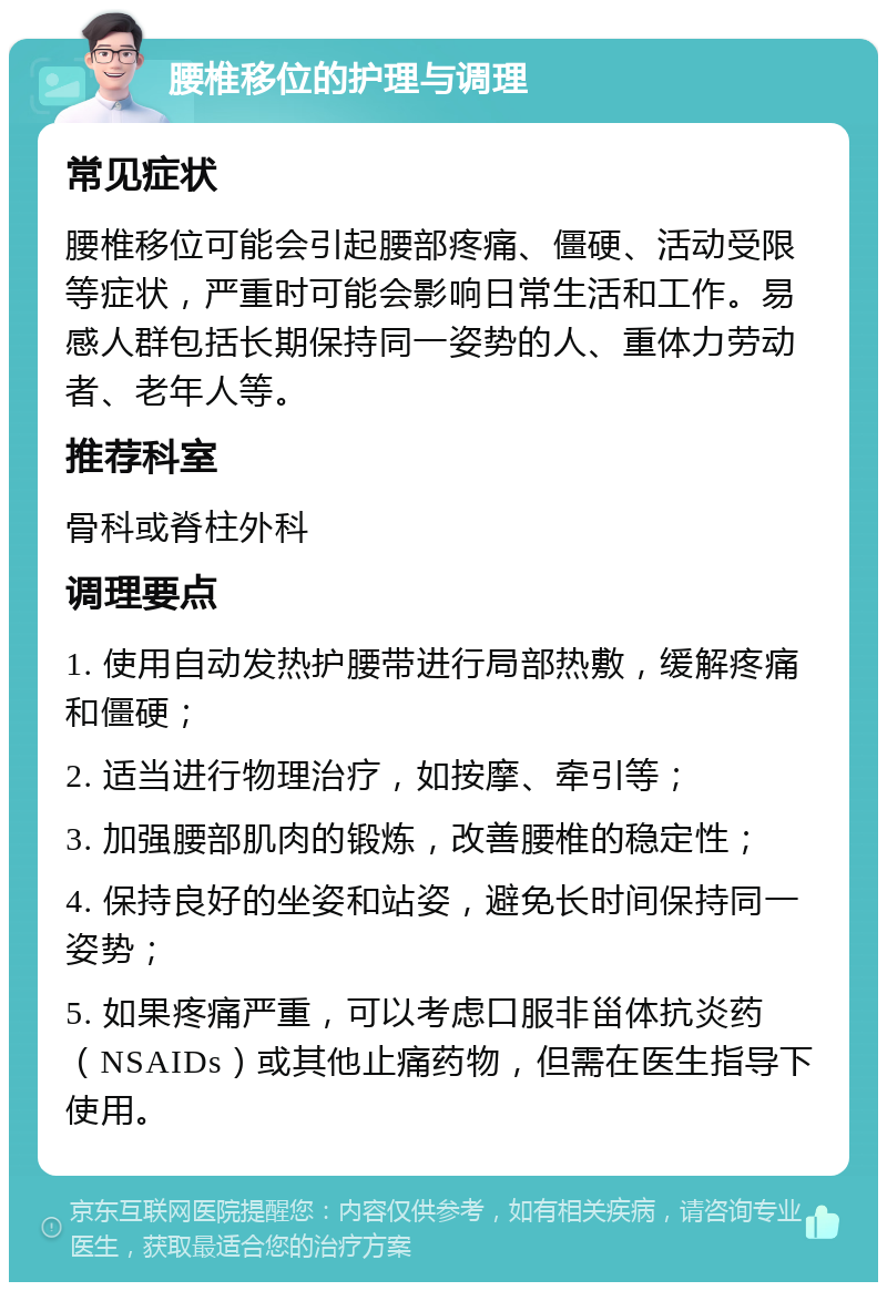 腰椎移位的护理与调理 常见症状 腰椎移位可能会引起腰部疼痛、僵硬、活动受限等症状，严重时可能会影响日常生活和工作。易感人群包括长期保持同一姿势的人、重体力劳动者、老年人等。 推荐科室 骨科或脊柱外科 调理要点 1. 使用自动发热护腰带进行局部热敷，缓解疼痛和僵硬； 2. 适当进行物理治疗，如按摩、牵引等； 3. 加强腰部肌肉的锻炼，改善腰椎的稳定性； 4. 保持良好的坐姿和站姿，避免长时间保持同一姿势； 5. 如果疼痛严重，可以考虑口服非甾体抗炎药（NSAIDs）或其他止痛药物，但需在医生指导下使用。