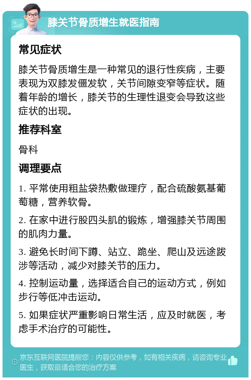 膝关节骨质增生就医指南 常见症状 膝关节骨质增生是一种常见的退行性疾病，主要表现为双膝发僵发软，关节间隙变窄等症状。随着年龄的增长，膝关节的生理性退变会导致这些症状的出现。 推荐科室 骨科 调理要点 1. 平常使用粗盐袋热敷做理疗，配合硫酸氨基葡萄糖，营养软骨。 2. 在家中进行股四头肌的锻炼，增强膝关节周围的肌肉力量。 3. 避免长时间下蹲、站立、跪坐、爬山及远途跋涉等活动，减少对膝关节的压力。 4. 控制运动量，选择适合自己的运动方式，例如步行等低冲击运动。 5. 如果症状严重影响日常生活，应及时就医，考虑手术治疗的可能性。