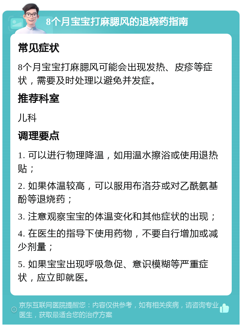 8个月宝宝打麻腮风的退烧药指南 常见症状 8个月宝宝打麻腮风可能会出现发热、皮疹等症状，需要及时处理以避免并发症。 推荐科室 儿科 调理要点 1. 可以进行物理降温，如用温水擦浴或使用退热贴； 2. 如果体温较高，可以服用布洛芬或对乙酰氨基酚等退烧药； 3. 注意观察宝宝的体温变化和其他症状的出现； 4. 在医生的指导下使用药物，不要自行增加或减少剂量； 5. 如果宝宝出现呼吸急促、意识模糊等严重症状，应立即就医。