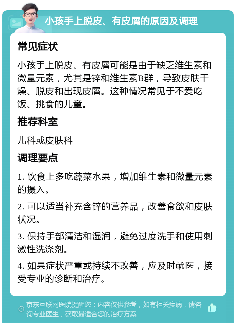 小孩手上脱皮、有皮屑的原因及调理 常见症状 小孩手上脱皮、有皮屑可能是由于缺乏维生素和微量元素，尤其是锌和维生素B群，导致皮肤干燥、脱皮和出现皮屑。这种情况常见于不爱吃饭、挑食的儿童。 推荐科室 儿科或皮肤科 调理要点 1. 饮食上多吃蔬菜水果，增加维生素和微量元素的摄入。 2. 可以适当补充含锌的营养品，改善食欲和皮肤状况。 3. 保持手部清洁和湿润，避免过度洗手和使用刺激性洗涤剂。 4. 如果症状严重或持续不改善，应及时就医，接受专业的诊断和治疗。