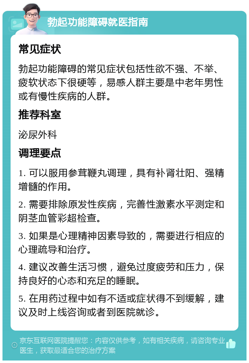 勃起功能障碍就医指南 常见症状 勃起功能障碍的常见症状包括性欲不强、不举、疲软状态下很硬等，易感人群主要是中老年男性或有慢性疾病的人群。 推荐科室 泌尿外科 调理要点 1. 可以服用参茸鞭丸调理，具有补肾壮阳、强精增髓的作用。 2. 需要排除原发性疾病，完善性激素水平测定和阴茎血管彩超检查。 3. 如果是心理精神因素导致的，需要进行相应的心理疏导和治疗。 4. 建议改善生活习惯，避免过度疲劳和压力，保持良好的心态和充足的睡眠。 5. 在用药过程中如有不适或症状得不到缓解，建议及时上线咨询或者到医院就诊。