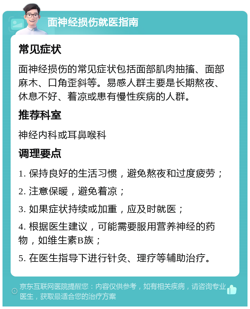 面神经损伤就医指南 常见症状 面神经损伤的常见症状包括面部肌肉抽搐、面部麻木、口角歪斜等。易感人群主要是长期熬夜、休息不好、着凉或患有慢性疾病的人群。 推荐科室 神经内科或耳鼻喉科 调理要点 1. 保持良好的生活习惯，避免熬夜和过度疲劳； 2. 注意保暖，避免着凉； 3. 如果症状持续或加重，应及时就医； 4. 根据医生建议，可能需要服用营养神经的药物，如维生素B族； 5. 在医生指导下进行针灸、理疗等辅助治疗。