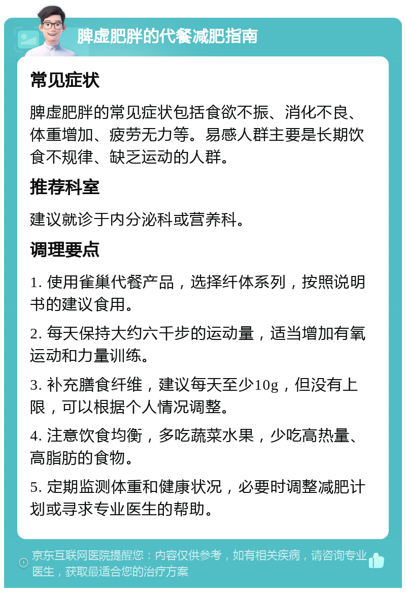 脾虚肥胖的代餐减肥指南 常见症状 脾虚肥胖的常见症状包括食欲不振、消化不良、体重增加、疲劳无力等。易感人群主要是长期饮食不规律、缺乏运动的人群。 推荐科室 建议就诊于内分泌科或营养科。 调理要点 1. 使用雀巢代餐产品，选择纤体系列，按照说明书的建议食用。 2. 每天保持大约六千步的运动量，适当增加有氧运动和力量训练。 3. 补充膳食纤维，建议每天至少10g，但没有上限，可以根据个人情况调整。 4. 注意饮食均衡，多吃蔬菜水果，少吃高热量、高脂肪的食物。 5. 定期监测体重和健康状况，必要时调整减肥计划或寻求专业医生的帮助。