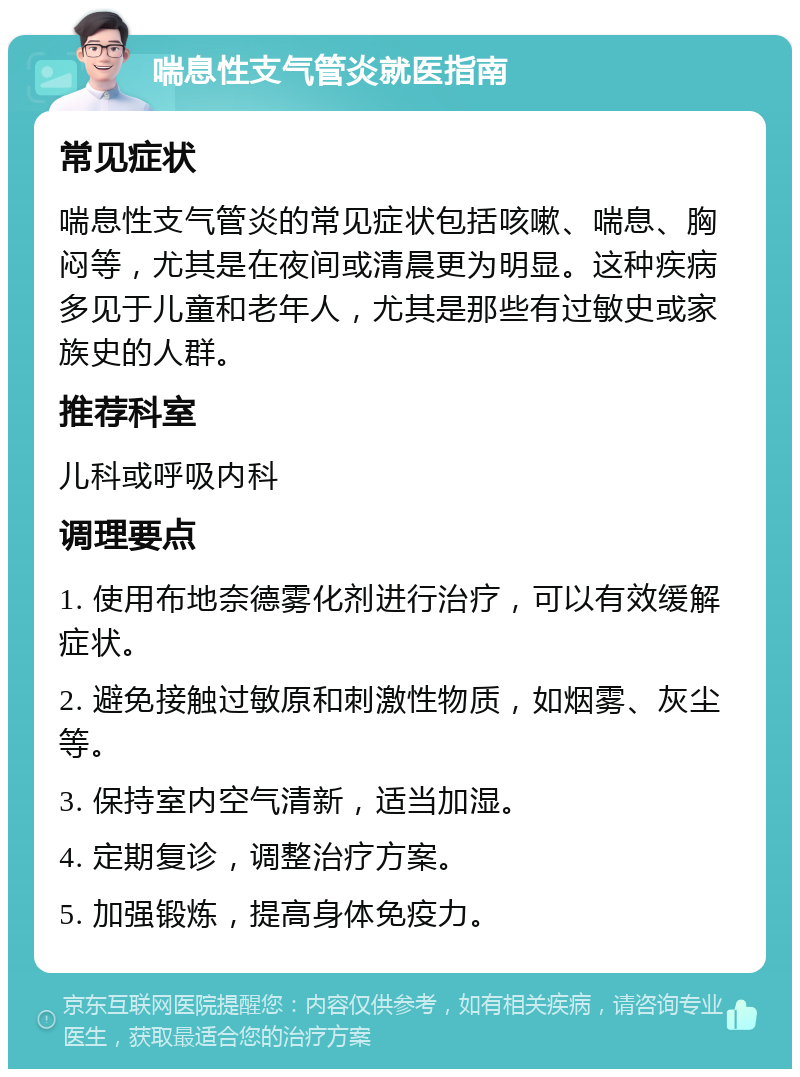 喘息性支气管炎就医指南 常见症状 喘息性支气管炎的常见症状包括咳嗽、喘息、胸闷等，尤其是在夜间或清晨更为明显。这种疾病多见于儿童和老年人，尤其是那些有过敏史或家族史的人群。 推荐科室 儿科或呼吸内科 调理要点 1. 使用布地奈德雾化剂进行治疗，可以有效缓解症状。 2. 避免接触过敏原和刺激性物质，如烟雾、灰尘等。 3. 保持室内空气清新，适当加湿。 4. 定期复诊，调整治疗方案。 5. 加强锻炼，提高身体免疫力。