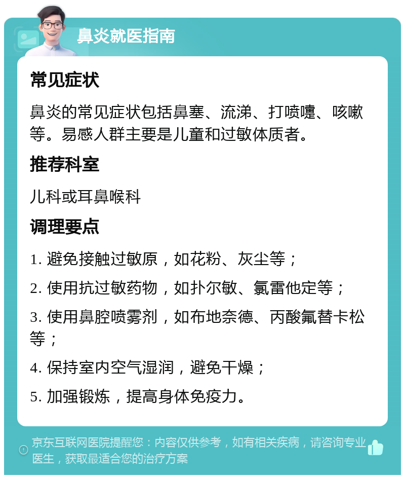 鼻炎就医指南 常见症状 鼻炎的常见症状包括鼻塞、流涕、打喷嚏、咳嗽等。易感人群主要是儿童和过敏体质者。 推荐科室 儿科或耳鼻喉科 调理要点 1. 避免接触过敏原，如花粉、灰尘等； 2. 使用抗过敏药物，如扑尔敏、氯雷他定等； 3. 使用鼻腔喷雾剂，如布地奈德、丙酸氟替卡松等； 4. 保持室内空气湿润，避免干燥； 5. 加强锻炼，提高身体免疫力。