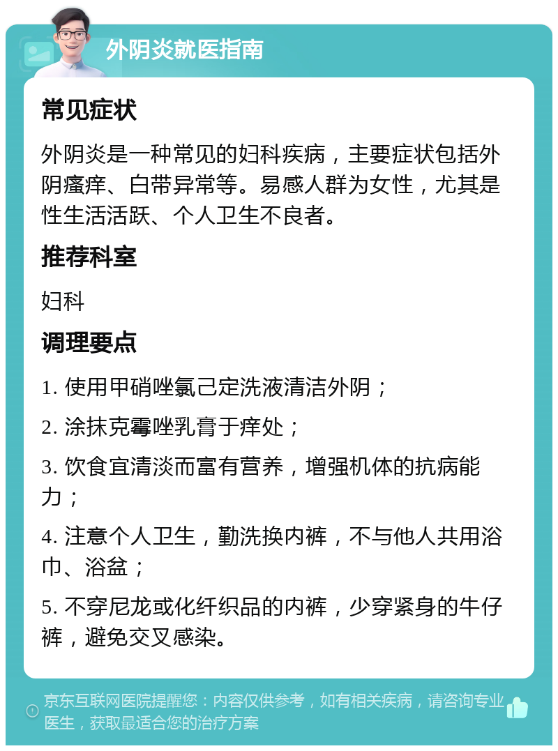 外阴炎就医指南 常见症状 外阴炎是一种常见的妇科疾病，主要症状包括外阴瘙痒、白带异常等。易感人群为女性，尤其是性生活活跃、个人卫生不良者。 推荐科室 妇科 调理要点 1. 使用甲硝唑氯己定洗液清洁外阴； 2. 涂抹克霉唑乳膏于痒处； 3. 饮食宜清淡而富有营养，增强机体的抗病能力； 4. 注意个人卫生，勤洗换内裤，不与他人共用浴巾、浴盆； 5. 不穿尼龙或化纤织品的内裤，少穿紧身的牛仔裤，避免交叉感染。