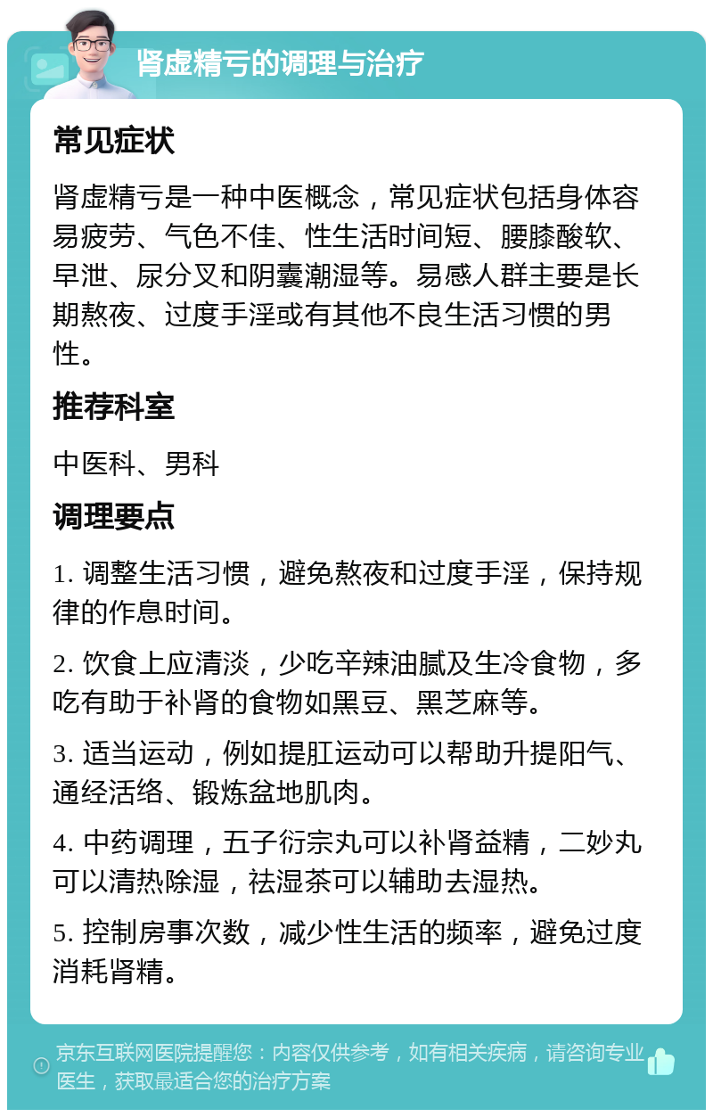 肾虚精亏的调理与治疗 常见症状 肾虚精亏是一种中医概念，常见症状包括身体容易疲劳、气色不佳、性生活时间短、腰膝酸软、早泄、尿分叉和阴囊潮湿等。易感人群主要是长期熬夜、过度手淫或有其他不良生活习惯的男性。 推荐科室 中医科、男科 调理要点 1. 调整生活习惯，避免熬夜和过度手淫，保持规律的作息时间。 2. 饮食上应清淡，少吃辛辣油腻及生冷食物，多吃有助于补肾的食物如黑豆、黑芝麻等。 3. 适当运动，例如提肛运动可以帮助升提阳气、通经活络、锻炼盆地肌肉。 4. 中药调理，五子衍宗丸可以补肾益精，二妙丸可以清热除湿，祛湿茶可以辅助去湿热。 5. 控制房事次数，减少性生活的频率，避免过度消耗肾精。