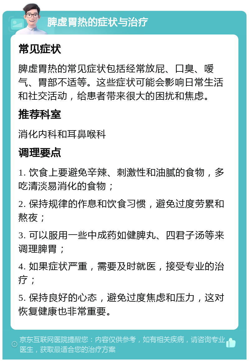 脾虚胃热的症状与治疗 常见症状 脾虚胃热的常见症状包括经常放屁、口臭、嗳气、胃部不适等。这些症状可能会影响日常生活和社交活动，给患者带来很大的困扰和焦虑。 推荐科室 消化内科和耳鼻喉科 调理要点 1. 饮食上要避免辛辣、刺激性和油腻的食物，多吃清淡易消化的食物； 2. 保持规律的作息和饮食习惯，避免过度劳累和熬夜； 3. 可以服用一些中成药如健脾丸、四君子汤等来调理脾胃； 4. 如果症状严重，需要及时就医，接受专业的治疗； 5. 保持良好的心态，避免过度焦虑和压力，这对恢复健康也非常重要。