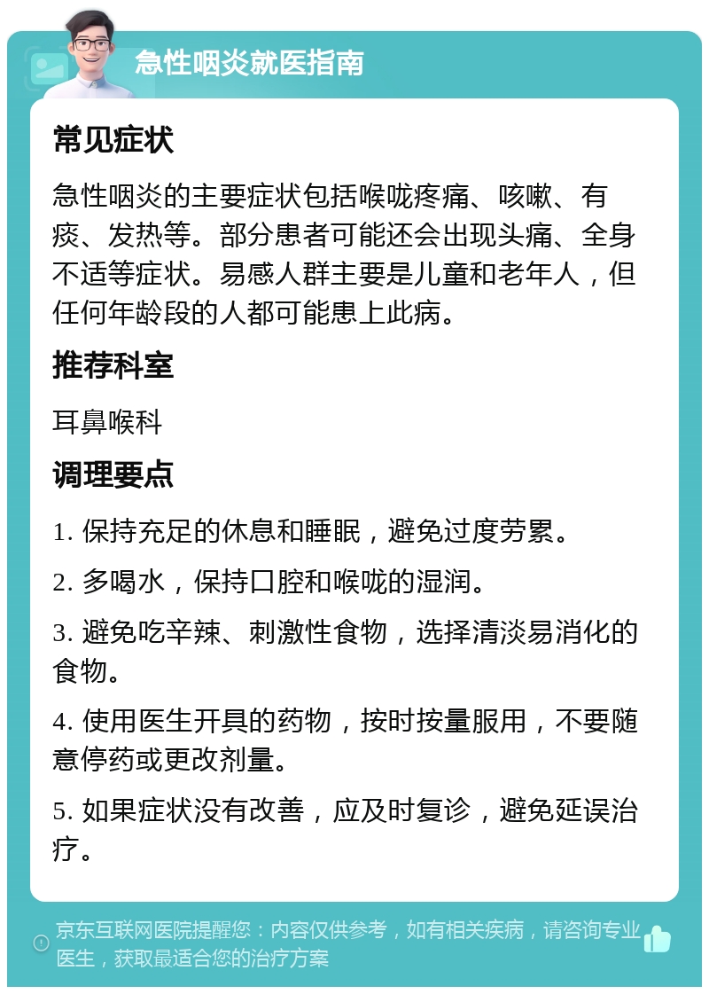 急性咽炎就医指南 常见症状 急性咽炎的主要症状包括喉咙疼痛、咳嗽、有痰、发热等。部分患者可能还会出现头痛、全身不适等症状。易感人群主要是儿童和老年人，但任何年龄段的人都可能患上此病。 推荐科室 耳鼻喉科 调理要点 1. 保持充足的休息和睡眠，避免过度劳累。 2. 多喝水，保持口腔和喉咙的湿润。 3. 避免吃辛辣、刺激性食物，选择清淡易消化的食物。 4. 使用医生开具的药物，按时按量服用，不要随意停药或更改剂量。 5. 如果症状没有改善，应及时复诊，避免延误治疗。